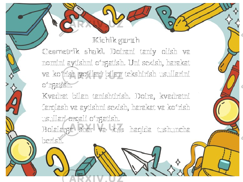 Kichik guruh Geometrik shakl. Doirani taniy olish va nomini aytishni o‘rgatish. Uni sezish, harakat va ko‘rish yo‘llari bilan tekshirish usullarini o‘rgatish. Kvadrat bilan tanishtirish. Doira, kvadratni farqlash va aytishni sezish, harakat va ko‘rish usullari orqali o‘rgatish. Bolalarga shar va kub haqida tushuncha berish. 