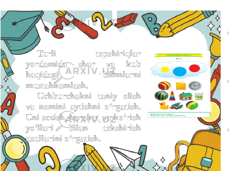 Turli topshiriqlar yordamida shar va kub haqidagi bilimlarni mustahkamlash. Uchburchakni taniy olish va nomini aytishni o‘rgatish. Uni sezish, harakat va ko‘rish yo‘llari bilan tekshirish usullarini o‘rgatish. 