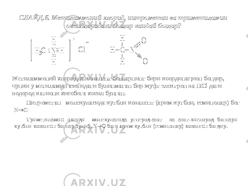  N H H H H 3C + C l _ СЛАЙД.6. Метиламмоний хлорид, нитрометан ва триметиламин оксидларидаги боглар кандай боглар? C N H H H O O Метиламмоний хлоридда ковалент богларнинг бири координацион богдир, чунки у метиламин азотидаги булинмаган бир жуфт электрон ва HCl даги водород катиони хисобига хосил булган. Нитрометан молекуласида кутбли ковалент (ярим кутбли, семиполяр) бог N  O Триметиламин оксиди молекуласида углерод-азот ва азот-кислород боглари кутбли ковалент боглар булиб, N  O боги ярим кутбли (семиполяр) ковалент богдир. 