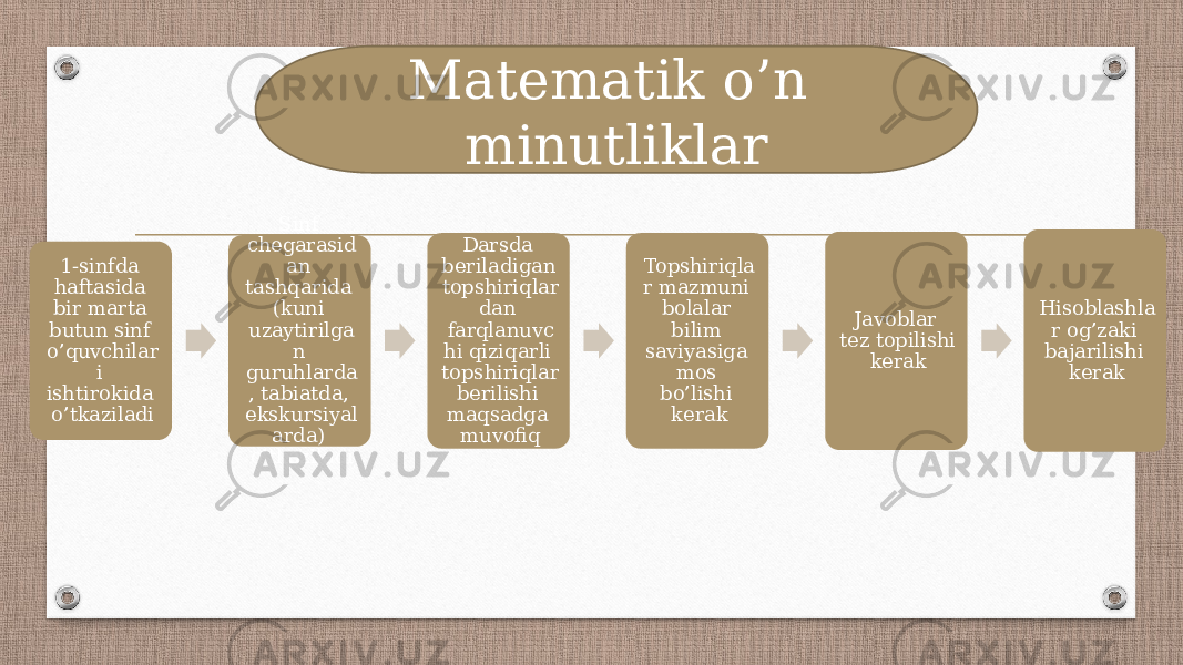 1-sinfda haftasida bir marta butun sinf o’quvchilar i ishtirokida o’tkaziladi Sinf chegarasid an tashqarida (kuni uzaytirilga n guruhlarda , tabiatda, ekskursiyal arda) o’tkaziladi Darsda beriladigan topshiriqlar dan farqlanuvc hi qiziqarli topshiriqlar berilishi maqsadga muvofiq Topshiriqla r mazmuni bolalar bilim saviyasiga mos bo’lishi kerak Javoblar tez topilishi kerak Hisoblashla r og’zaki bajarilishi kerakMatematik o’n minutliklar 