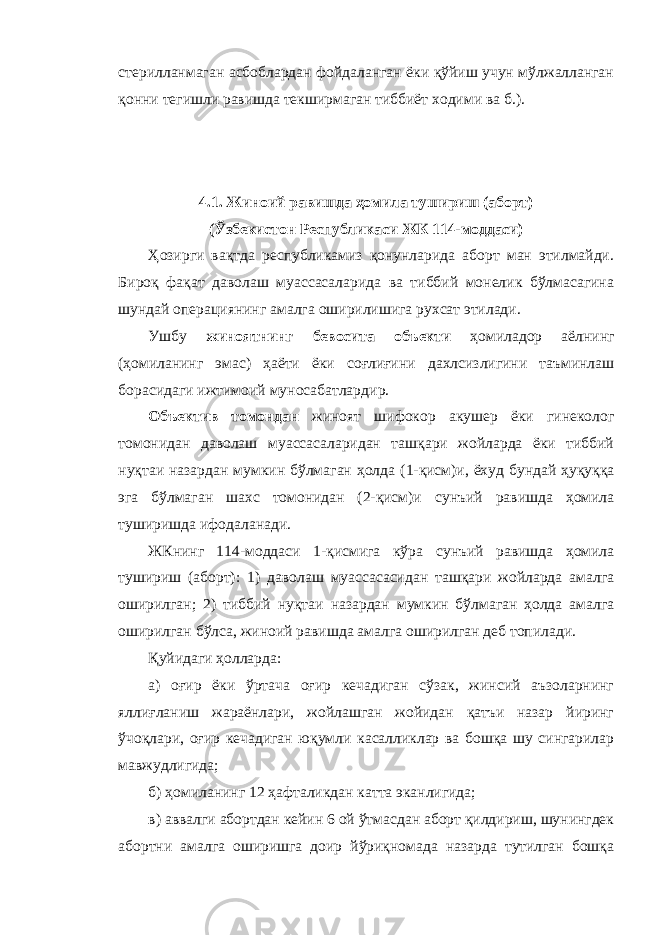 стерилланмаган асбоблардан фойдаланган ёки қўйиш учун мўлжалланган қонни тегишли равишда текширмаган тиббиёт ходими ва б.). 4 . 1. Жиноий равишда ҳомила тушириш (аборт) (Ўзбекистон Республикаси ЖК 114-моддаси) Ҳозирги вақтда республикамиз қонунларида аборт ман этилмайди. Бироқ фақат даволаш муассасаларида ва тиббий монелик бўлмасагина шундай операциянинг амалга оширилишига рухсат этилади. Ушбу жиноятнинг бевосита объекти ҳомиладор аёлнинг (ҳомиланинг эмас) ҳаёти ёки соғлиғи ни дахлсизлигини таъминлаш борасидаги ижтимоий муносабатлар дир. Объектив томондан жиноят шифокор акушер ёки гинеколог томонидан даволаш муассасаларидан ташқари жойларда ёки тиббий нуқтаи назардан мумкин бўлмаган ҳолда (1-қисм)и, ёхуд бундай ҳуқуққа эга бўлмаган шахс томонидан (2-қисм)и сунъий равишда ҳомила туширишда ифодаланади. ЖКнинг 114-моддаси 1-қисмига кўра сунъий равишда ҳомила тушириш (аборт) : 1) даволаш муассасасидан ташқари жойларда амалга оширилган; 2) тиббий нуқтаи назардан мумкин бўлмаган ҳолда амалга оширилган бўлса, жиноий равишда амалга оширилган деб топилади. Қуйидаги ҳолларда: а) оғир ёки ўртача оғир кечадиган сўзак, жинсий аъзоларнинг яллиғланиш жараёнлари, жойлашган жойидан қатъи назар йиринг ўчоқлари, оғир кечадиган юқумли касалликлар ва бошқа шу сингарилар мавжудлигида; б) ҳомиланинг 12 ҳафталикдан катта эканлигида; в) аввалги абортдан кейин 6 ой ўтмасдан аборт қилдириш, шунингдек абортни амалга оширишга доир йўриқномада назарда тутилган бошқа 