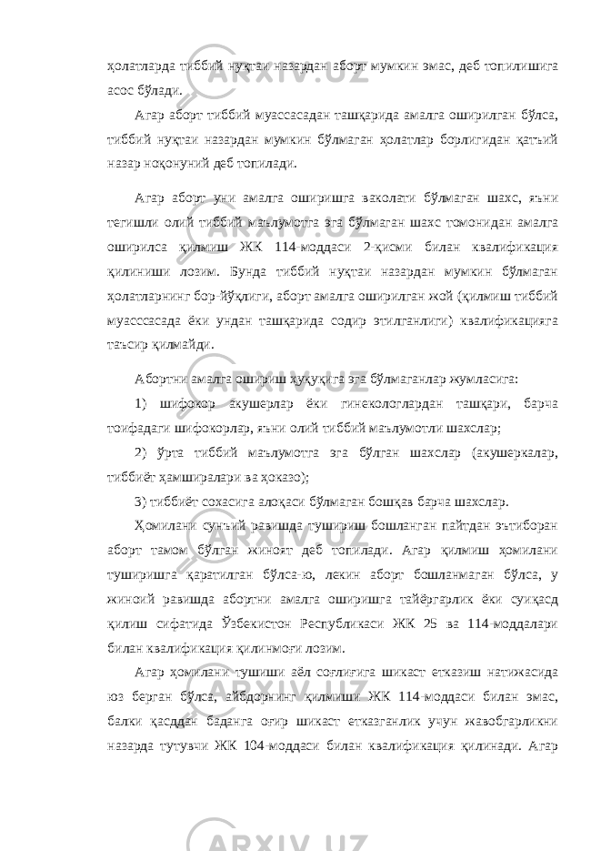 ҳолатларда тиббий нуқтаи назардан аборт мумкин эмас, деб топил ишига асос бўлади. Агар аборт тиббий муассасадан ташқарида амалга оширилган бўлса, тиббий нуқтаи назардан мумкин бўлмаган ҳолатлар борлигидан қатъий назар ноқонуний деб топилади. Агар аборт уни амалга оширишга ваколати бўлмаган шахс, яъни тегишли олий тиббий маълумотга эга бўлмаган шахс томонидан амалга оширилса қилмиш ЖК 114-моддаси 2-қисми билан квалификация қилиниши лозим. Бунда тиббий нуқтаи назардан мумкин бўлмаган ҳолатларнинг бор-йўқлиги, аборт амалга оширилган жой (қилмиш тиббий муасссасада ёки ундан ташқарида содир этилганлиги) квалификацияга таъсир қилмайди. Абортни амалга ошириш ҳуқуқига эга бўлмаганлар жумласига: 1) шифокор акушерлар ёки гинекологлардан ташқари, барча тоифадаги шифокорлар, яъни олий тиббий маълумотли шахслар; 2) ўрта тиббий маълумотга эга бўлган шахслар (акушеркалар, тиббиёт ҳамширалари ва ҳоказо); 3) тиббиёт сохасига алоқаси бўлмаган бошқав барча шахслар. Ҳомилани сунъий равишда тушириш бошланган пайтдан эътиборан аборт тамом бўлган жиноят деб топилади. Агар қилмиш ҳомилани туширишга қаратилган бўлса-ю, лекин аборт бошланмаган бўлса, у жиноий равишда абортни амалга оширишга тайёргарлик ёки суиқасд қилиш сифатида Ўзбекистон Республикаси ЖК 25 ва 114-моддалари билан квалификация қилинмоғи лозим. Агар ҳомилани тушиши аёл соғлиғига шикаст етказиш натижасида юз берган бўлса, айбдорнинг қилмиши ЖК 114-моддаси билан эмас, балки қасддан баданга оғир шикаст етказганлик учун жавобгарликни назарда тутувчи ЖК 104-моддаси билан квалификация қилинади. Агар 