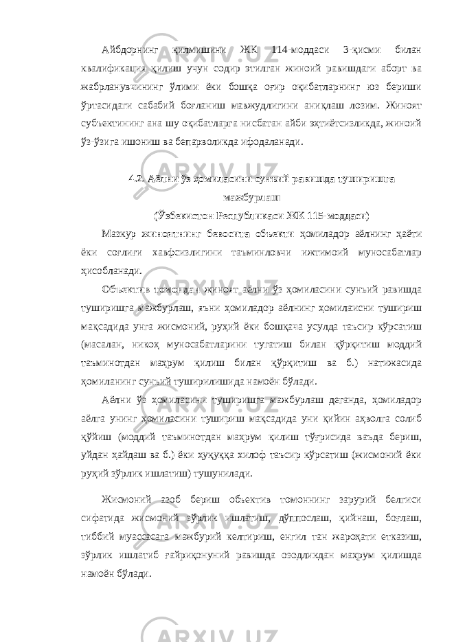 Айбдорнинг қилмишини ЖК 114-моддаси 3-қисми билан квалификация қилиш учун содир этилган жиноий равишдаги аборт ва жабрланувчининг ўлими ёки бошқа оғир оқибатларнинг юз бериши ўртасидаги сабабий боғланиш мавжудлигини аниқлаш лозим. Жиноят субъектининг ана шу оқибатларга нисбатан айби эҳтиётсизликда, жиноий ўз-ўзига ишониш ва бепарволикда ифодаланади. 4.2. Аёлни ўз ҳомиласини сунъий равишда туширишга мажбурлаш (Ўзбекистон Республикаси ЖК 115-моддаси) Мазкур жиноятнинг бевосита объекти ҳомиладор аёлнинг ҳаёти ёки соғлиғи хавфсизлигини таъминловчи ижтимоий муносабатлар ҳисобланади. Объектив томондан жиноят аёлни ўз ҳомиласини сунъий равишда туширишга мажбурлаш, яъни ҳомиладор аёлнинг ҳомилаисни тушириш мақсадида унга жисмоний, руҳий ёки бошқача усулда таъсир кўрсатиш (масалан, никоҳ муносабатларини тугатиш билан қўрқитиш моддий таъминотдан маҳрум қилиш билан қўрқитиш ва б.) натижасида ҳомиланинг сунъий туширилишида намоён бўлади. Аёлни ўз ҳомиласини туширишга мажбурлаш деганда, ҳомиладор аёлга унинг ҳомиласини тушириш мақсадида уни қийин аҳволга солиб қўйиш (моддий таъминотдан маҳрум қилиш тўғрисида ваъда бериш, уйдан ҳайдаш ва б.) ёки ҳуқуққа хилоф таъсир кўрсатиш (жисмоний ёки руҳий зўрлик ишлатиш) тушунилади. Жисмоний азоб бериш объектив томоннинг зарурий белгиси сифатида жисмоний зўрлик ишлатиш, дўппослаш, қийнаш, боғлаш, тиббий муассасага мажбурий келтириш, енгил тан жароҳати етказиш, зўрлик ишлатиб ғайриқонуний равишда озодликдан маҳрум қилишда намоён бўлади. 