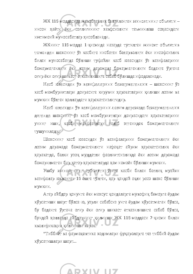 ЖК 116-моддасида жавобгарлик белгиланган жиноятнинг объекти – инсон ҳаёти ёки соғлиғининг хавфсизлиги таъминлаш соҳасидаги ижтимоий муносабатлар ҳисобланади. ЖКнинг 116-модда 1-қисмида назарда тутилган жиноят о бъектив томондан шахснинг ўз касбига нисбатан бепарволиги ёки инсофсизлик билан муносабатда бўлиши туфайли касб юзасидан ўз вазифаларини бажармаганлиги ёки лозим даражада бажармаганлиги баданга ўртача оғир ёки оғир шикаст етказилишига сабаб бўлишда ифодаланади. Касб юзасидан ўз вазифаларини бажармаганлик – шахснинг ўз касб мажбуриятлари доирасига кирувчи ҳаракатларни қилиши лозим ва мумкин бўлган ҳоллардаги ҳаракатсизлигидир. Касб юзасидан ўз вазифаларини лозим даражада бажармаганлик деганда шахснинг ўз касб мажбуриятлари доирасидаги ҳаракатларини унинг иши, касби манфаатлари талаб этганидек бажармаганлиги тушунилади. Шахснинг касб юзасидан ўз вазифаларини бажармаганлиги ёки лозим даражада бажармаганлиги нафақат айрим ҳаракатсизлик ёки ҳаракатда, балки узоқ муддатли фаолиятсизликда ёки лозим даражада бажарилмаган бир қатор ҳаракатларда ҳам намоён бўлиши мумкин. Ушбу жиноятнинг субъекти ўзига касби билан боғлиқ муайян вазифалар юкланган 16 ёшга тўлган, ҳар қандай ақли расо шахс бўлиши мумкин. Агар айбдор қонунга ёки махсус қоидаларга мувофиқ беморга ёрдам кўрсатиши шарт бўлса-ю, узрли сабабсиз унга ёрдам кўрсатмаган бўлса, бу баданга ўртача оғир ёки оғир шикаст етказилишига сабаб бўлса, бундай ҳолларда айбдорнинг қилмиши ЖК 116-моддаси 2-қисми билан квалификация қилиниши керак. “Тиббиёт ва фармацевтика ходимлари фуқароларга тез тиббий ёрдам кўрсатишлари шарт... 