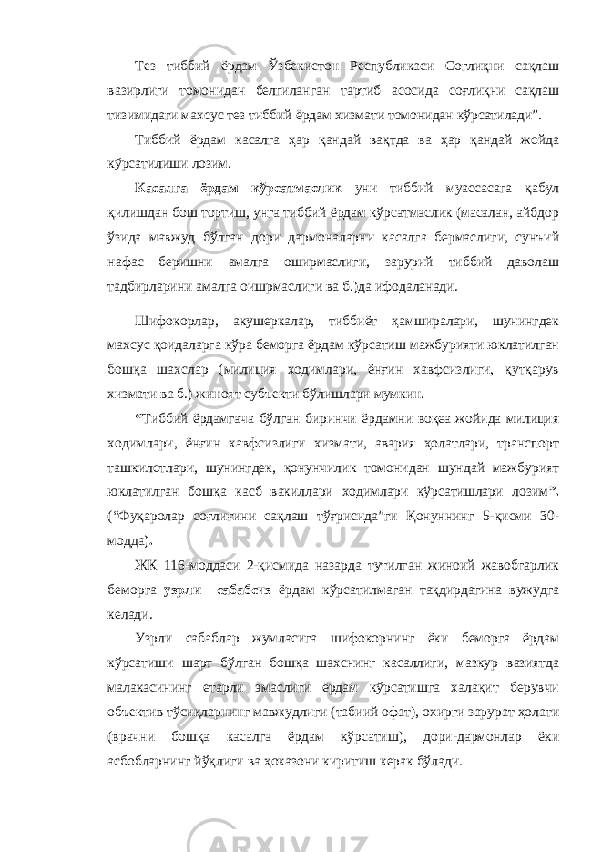 Тез тиббий ёрдам Ўзбекистон Республикаси Соғлиқни сақлаш вазирлиги томонидан белгиланган тартиб асосида соғлиқни сақлаш тизимидаги махсус тез тиббий ёрдам хизмати томонидан кўрсатилади”. Тиббий ёрдам касалга ҳар қандай вақтда ва ҳар қандай жойда кўрсатилиши лозим. Касалга ёрдам кўрсатмаслик уни тиббий муассасага қабул қилишдан бош тортиш, унга тиббий ёрдам кўрсатмаслик (масалан, айбдор ўзида мавжуд бўлган дори дармоналарни касалга бермаслиги, сунъий нафас беришни амалга оширмаслиги, зарурий тиббий даволаш тадбирларини амалга оишрмаслиги ва б.)да ифодаланади. Шифокорлар, акушеркалар, тиббиёт ҳамширалари, шунингдек махсус қоидаларга кўра беморга ёрдам кўрсатиш мажбурияти юклатилган бошқа шахслар (милиция ходимлари, ёнғин хавфсизлиги, қутқарув хизмати ва б.) жиноят субъекти бўлишлари мумкин. “ Тиббий ёрдамгача бўлган биринчи ёрдамни воқеа жойида милиция ходимлари, ёнғин хавфсизлиги хизмати, авария ҳолатлари, транспорт ташкилотлари, шунингдек, қонунчилик томонидан шундай мажбурият юклатилган бошқа касб вакиллари ходимлари кўрсатишлари лозим ”. (“Фуқаролар соғлиғини сақлаш тўғрисида”ги Қонуннинг 5-қисми 30- модда ). ЖК 116-моддаси 2-қисмида назарда тутилган жиноий жавобгарлик беморга узрли сабабсиз ёрдам кўрсатилмаган тақдирдагина вужудга келади. Узрли сабаблар жумласига шифокорнинг ёки беморга ёрдам кўрсатиши шарт бўлган бошқа шахснинг касаллиги, мазкур вазиятда малакасининг етарли эмаслиги ёрдам кўрсатишга халақит берувчи объектив тўсиқларнинг мавжудлиги (табиий офат), охирги зарурат ҳолати (врачни бошқа касалга ёрдам кўрсатиш), дори-дармонлар ёки асбобларнинг йўқлиги ва ҳоказони киритиш керак бўлади. 