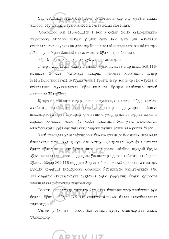 Суд сабаблар узрли ёки узрли эмаслигини ҳар бир муайян ҳолда ишнинг барча ҳолатларини ҳисобга олган ҳолда ҳал этади. Қилмишни ЖК 116-моддаси 1 ёки 2-қисми билан квалификация қилишнинг зарурий шарти ўртача оғир ёки оғир тан жароҳати етказилганлиги кўринишидаги оқибатниг келиб чиққанлиги ҳисобланади. Айни шу пайтдан бошлаб жиноят тамом бўлган ҳисобланади. Кўриб чиқилаётган жиноят субъектив томондан: а) эгри қасд билан содир этилиши мумкин, яъни агар шахс ЖК 116- моддаси 1 ёки 2-қисмида назарда тутилган қилмишни содир этаётганлигини билса, жабрланувчига ўртача оғир ёки оғир тан жароҳати етказилиши мумкинлигига кўзи етса ва бундай оқибатлар келиб чиқишига йўл қўйса; б) эҳтиётсизликдан содир этилиши мумкин, яъни агар айбдор хавфли оқибатлар келиб чиқишини англаса, асоссиз равишда уларнинг бошқа шахслар томонидан бартараф қилинишига умид қилса ва олдини олишга ҳаракат қилмаса, лекин ўз касби юзасидан ёки унга юклатилган мажбуриятлар туфайли уларнинг олдини олиши лозим ва мумкин бўлса. Касб юзасидан ўз вазифаларини бажармаганлиги ёки лозим даражада бажармаганлиги ёхуд қонун ёки махсус қоидаларга мувофиқ касалга ёрдам кўрсатиши шарт бўлган шахснинг узрли сабабсиз шундай ёрдам кўрсатмаганлиги натижасида одам ўлиши тарзидаги оқибатлар юз берган бўлса, айбдор ЖК 116-моддаси 3-қисми билан жавобгарликка тортилади. Бундай ҳолларда айбдорнинг қилмиши Ўзбекистон Республикаси ЖК 102-моддаси (эҳтиётсизлик орқасида одам ўлдириш) билан қўшимча равишда квалификация қилинмайди. Жиноят натижасида одамлар ўлган ёки бошқача оғир оқибатлар рўй берган бўлса, айбдор ЖК 116-моддаси 4-қисми билан жавобгарликка тортилади. Одамлар ўлими – икки ёки бундан ортиқ кишиларнинг ҳалок бўлишидир. 