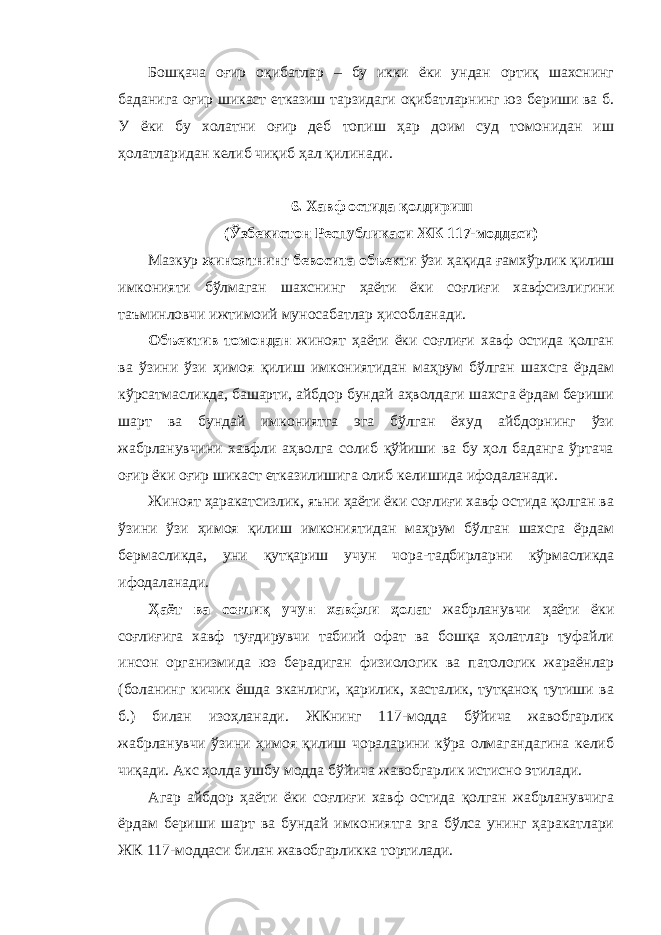 Бошқача оғир оқибатлар – бу икки ёки ундан ортиқ шахснинг баданига оғир шикаст етказиш тарзидаги оқибатларнинг юз бериши ва б. У ёки бу холатни оғир деб топиш ҳар доим суд томонидан иш ҳолатларидан келиб чиқиб ҳал қилинади. 6. Хавф остида қолдириш (Ўзбекистон Республикаси ЖК 117-моддаси) Мазкур жиноятнинг бевосита объекти ўзи ҳақида ғамхўрлик қилиш имконияти бўлмаган шахснинг ҳаёти ёки соғлиғи хавфсизлигини таъминловчи ижтимоий муносабатлар ҳисобланади. Объектив томондан жиноят ҳаёти ёки соғлиғи хавф остида қолган ва ўзини ўзи ҳимоя қилиш имкониятидан маҳрум бўлган шахсга ёрдам кўрсатмасликда, башарти, айбдор бундай аҳволдаги шахсга ёрдам бериши шарт ва бундай имкониятга эга бўлган ёхуд айбдорнинг ўзи жабрланувчини хавфли аҳволга солиб қўйиши ва бу ҳол баданга ўртача оғир ёки оғир шикаст етказилишига олиб келишида ифодаланади. Жиноят ҳаракатсизлик, яъни ҳаёти ёки соғлиғи хавф остида қолган ва ўзини ўзи ҳимоя қилиш имкониятидан маҳрум бўлган шахсга ёрдам бермасликда, уни қутқариш учун чора-тадбирларни кўрмасликда ифодаланади. Ҳаёт ва соғлиқ учун хавфли ҳолат жабрланувчи ҳаёти ёки соғлиғига хавф туғдирувчи табиий офат ва бошқа ҳолатлар туфайли инсон организмида юз берадиган физиологик ва патологик жараёнлар (боланинг кичик ёшда эканлиги, қарилик, хасталик, тутқаноқ тутиши ва б.) билан изоҳланади. ЖКнинг 117-модда бўйича жавобгарлик жабрланувчи ўзини ҳимоя қилиш чораларини кўра олмагандагина келиб чиқади. Акс ҳолда ушбу модда бўйича жавобгарлик истисно этилади. Агар айбдор ҳаёти ёки соғлиғи хавф остида қолган жабрланувчига ёрдам бериши шарт ва бундай имкониятга эга бўлса унинг ҳаракатлари ЖК 117-моддаси билан жавобгарликка тортилади. 