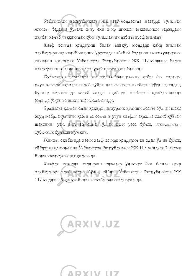 Ўзбекистон Республикаси ЖК 117-моддасида назарда тутилган жиноят баданга ўртача оғир ёки оғир шикаст етказилиши тарзидаги оқибат келиб чиққанидан сўнг тугалланган деб эътироф этилади. Хавф остида қолдириш билан мазкур моддада қайд этилган оқибатларнинг келиб чиқиши ўртасида сабабий боғланиш мавжудлигини аниқлаш жиноятни Ўзбекистон Республикаси ЖК 117-моддаси билан квалификация қилишнинг зарурий шарти ҳисобланади. Субъектив томондан жиноят жабрланувчини ҳаёти ёки соғлиғи учун хавфли аҳволга солиб қўйганлик фактига нисбатан тўғри қасддан, бунинг натижасида келиб чиққан оқибатга нисбатан эҳтиётсизликда (одатда ўз-ўзига ишониш) ифодаланади. Ёрдамсиз қолган одам ҳақида ғамхўрлик қилиши лозим бўлган шахс ёхуд жабрланувчини ҳаёти ва соғлиғи учун хавфли аҳволга солиб қўйган шахснинг ўзи, агар 16 ёшга тўлган ақли расо бўлса, жиноятнинг субъекти бўлиши мумкин. Жиноят оқибатида ҳаёти хавф остида қолдирилган одам ўлган бўлса, айбдорнинг қилмиши Ўзбекистон Республикаси ЖК 117-моддаси 2-қисми билан квалификация қилинади. Хавфли аҳволда қолдириш одамлар ўлимига ёки бошқа оғир оқибатларга олиб келган бўлса, айбдор Ўзбекистон Республикаси ЖК 117-моддаси 3-қисми билан жавобгарликка тортилади. 