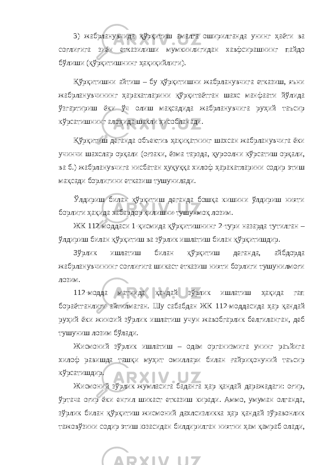 3) жабрланувчида қўрқитиш амалга оширилганда унинг ҳаёти ва соғлиғига зиён етказилиши мумкинлигидан хавфсирашнинг пайдо бўлиши (қўрқитишнинг ҳақиқийлиги). Қўрқитишни айтиш – бу қўрқитишни жабрланувчига етказиш, яъни жабрланувчининг ҳаракатларини қўрқитаётган шахс манфаати йўлида ўзгартириш ёки ўч олиш мақсадида жабрланувчига руҳий таъсир кўрсатишнинг алоҳида шакли ҳисобланади. Қўрқитиш деганда объектив ҳақиқатнинг шахсан жабрланувчига ёки учинчи шахслар орқали (оғзаки, ёзма тарзда, қуроолни кўрсатиш орқали, ва б.) жабрланувчига нисбатан ҳуқуққа хилоф ҳаракатларини содир этиш мақсади борлигини етказиш тушунилади. Ўлдириш билан қўрқитиш деганда бошқа кишини ўлдириш нияти борлиги ҳақида хабардор қилишни тушунмоқ лозим. ЖК 112-моддаси 1-қисмида қўрқитишнинг 2-тури назарда тутилган – ўлдириш билан қўрқитиш ва зўрлик ишлатиш билан қўрқитишдир. Зўрлик ишлатиш билан қўрқитиш деганда, айбдорда жабрланувчининг соғлиғига шикаст етказиш нияти борлиги тушунилмоғи лозим. 112-модда матнида қандай зўрлик ишлатиш ҳақида гап бораётганлиги айтилмаган. Шу сабабдан ЖК 112-моддасида ҳар қандай руҳий ёки жиноий зўрлик ишлатиш учун жавобгарлик белгиланган, деб тушуниш лозим бўлади. Жисмоний зўрлик ишлатиш – одам организмига унинг раъйига хилоф равишда ташқи муҳит омиллари билан ғайриқонуний таъсир кўрсатишдир. Жисмоний зўрлик жумласига баданга ҳар қандай даражадаги: оғир, ўртача оғир ёки енгил шикаст етказиш киради. Аммо, умуман олганда, зўрлик билан қўрқитиш жисмоний дахлсизликка ҳар қандай зўравонлик тажовўзини содир этиш юзасидан билдирилган ниятни ҳам қамраб олади, 