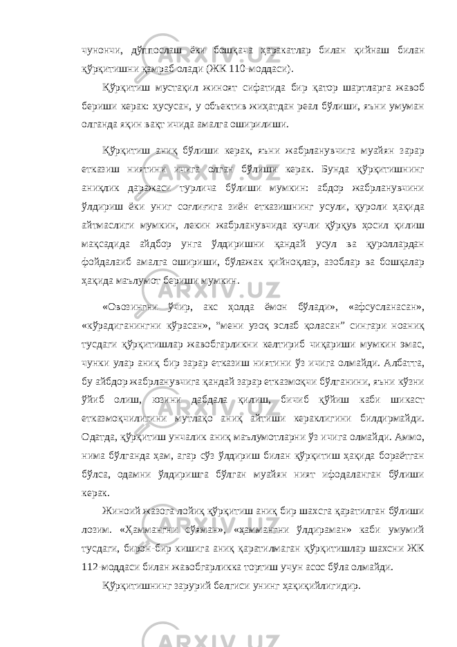 чунончи, дўппослаш ёки бошқача ҳаракатлар билан қийнаш билан қўрқитишни қамраб олади (ЖК 110-моддаси). Қўрқитиш мустақил жиноят сифатида бир қатор шартларга жавоб бериши керак: ҳусусан, у объектив жиҳатдан реал бўлиши, яъни умуман олганда яқин вақт ичида амалга оширилиши. Қўрқитиш аниқ бўлиши керак, яъни жабрланувчига муайян зарар етказиш ниятини ичига олган бўлиши керак. Бунда қўрқитишнинг аниқлик даражаси турлича бўлиши мумкин: абдор жабрланувчини ўлдириш ёки униг соғлиғига зиён етказишнинг усули, қуроли ҳақида айтмаслиги мумкин, лекин жабрланувчида кучли қўрқув ҳосил қилиш мақсадида айдбор унга ўлдиришни қандай усул ва қуроллардан фойдалаиб амалга ошириши, бўлажак қийноқлар, азоблар ва бошқалар ҳақида маълумот бериши мумкин. «Овозингни ўчир, акс ҳолда ёмон бўлади», «афсусланасан», «кўрадиганингни кўрасан», “мени узоқ эслаб қоласан” сингари ноаниқ тусдаги қўрқитишлар жавобгарликни келтириб чиқариши мумкин эмас, чунки улар аниқ бир зарар етказиш ниятини ўз ичига олмайди. Албатта, бу айбдор жабрланувчига қандай зарар етказмоқчи бўлганини, яъни кўзни ўйиб олиш, юзини дабдала қилиш, бичиб қўйиш каби шикаст етказмоқчилигини мутлақо аниқ айтиши кераклигини билдирмайди. Одатда, қўрқитиш унчалик аниқ маълумотларни ўз ичига олмайди. Аммо, нима бўлганда ҳам, агар сўз ўлдириш билан қўрқитиш ҳақида бораётган бўлса, одамни ўлдиришга бўлган муайян ният ифодаланган бўлиши керак. Жиноий жазога лойиқ қўрқитиш аниқ бир шахсга қаратилган бўлиши лозим. «Ҳаммангни сўяман», «ҳаммангни ўлдираман» каби умумий тусдаги, бирон-бир кишига аниқ қаратилмаган қўрқитишлар шахсни ЖК 112-моддаси билан жавобгарликка тортиш учун асос бўла олмайди. Қўрқитишнинг зарурий белгиси унинг ҳақиқийлигидир. 