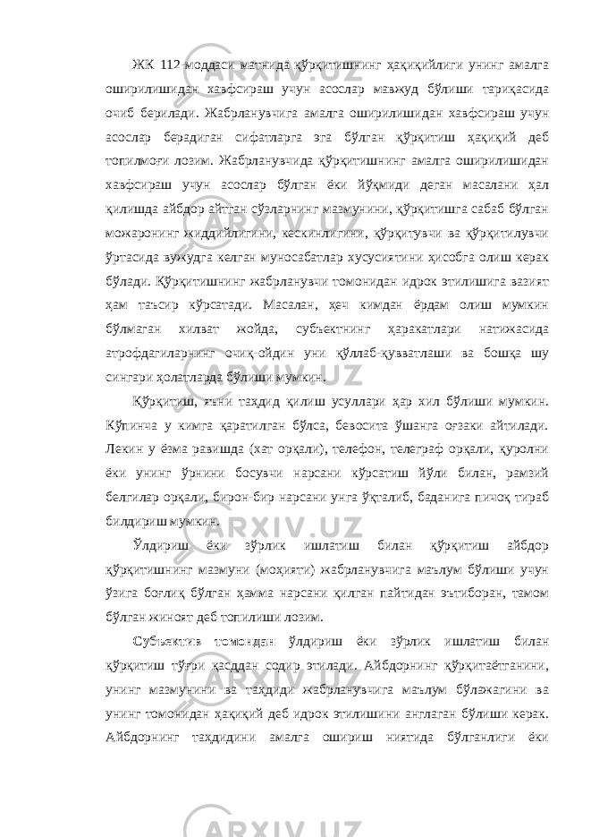 ЖК 112-моддаси матнида қўрқитишнинг ҳақиқийлиги унинг амалга оширилишидан хавфсираш учун асослар мавжуд бўлиши тариқасида очиб берилади. Жабрланувчига амалга оширилишидан хавфсираш учун асослар берадиган сифатларга эга бўлган қўрқитиш ҳақиқий деб топилмоғи лозим. Жабрланувчида қўрқитишнинг амалга оширилишидан хавфсираш учун асослар бўлган ёки йўқмиди деган масалани ҳал қилишда айбдор айтган сўзларнинг мазмунини, қўрқитишга сабаб бўлган можаронинг жиддийлигини, кескинлигини, қўрқитувчи ва қўрқитилувчи ўртасида вужудга келган муносабатлар хусусиятини ҳисобга олиш керак бўлади. Қўрқитишнинг жабрланувчи томонидан идрок этилишига вазият ҳам таъсир кўрсатади. Масалан, ҳеч кимдан ёрдам олиш мумкин бўлмаган хилват жойда, субъектнинг ҳаракатлари натижасида атрофдагиларнинг очиқ-ойдин уни қўллаб-қувватлаши ва бошқа шу сингари ҳолатларда бўлиши мумкин. Қўрқитиш, яъни таҳдид қилиш усуллари ҳар хил бўлиши мумкин. Кўпинча у кимга қаратилган бўлса, бевосита ўшанга оғзаки айтилади. Лекин у ёзма равишда (хат орқали), телефон, телеграф орқали, қуролни ёки унинг ўрнини босувчи нарсани кўрсатиш йўли билан, рамзий белгилар орқали, бирон-бир нарсани унга ўқталиб, баданига пичоқ тираб билдириш мумкин. Ўлдириш ёки зўрлик ишлатиш билан қўрқитиш айбдор қўрқитишнинг мазмуни (моҳияти) жабрланувчига маълум бўлиши учун ўзига боғлиқ бўлган ҳамма нарсани қилган пайтидан эътиборан, тамом бўлган жиноят деб топилиши лозим. Субъектив томондан ўлдириш ёки зўрлик ишлатиш билан қўрқитиш тўғри қасддан содир этилади. Айбдорнинг қўрқитаётганини, унинг мазмунини ва таҳдиди жабрланувчига маълум бўлажагини ва унинг томонидан ҳақиқий деб идрок этилишини англаган бўлиши керак. Айбдорнинг таҳдидини амалга ошириш ниятида бўлганлиги ёки 