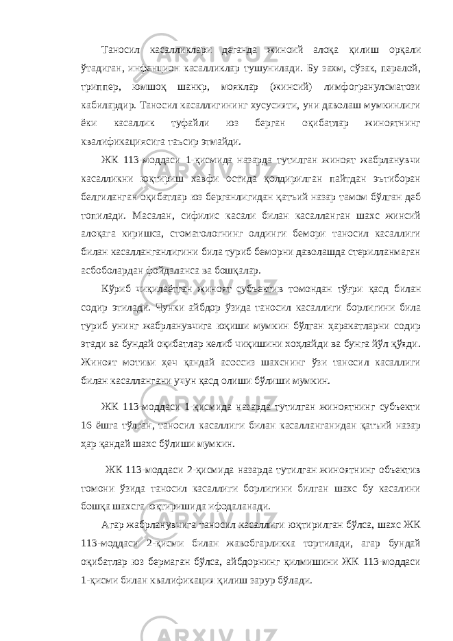 Таносил касалликлари деганда жиноий алоқа қилиш орқали ўтадиган, инфенцион касалликлар тушунилади. Бу захм, сўзак, перелой, триппер, юмшоқ шанкр, мояклар (жинсий) лимфогранулсматози кабилардир. Таносил касаллигининг хусусияти, уни даволаш мумкинлиги ёки касаллик туфайли юз берган оқибатлар жиноятнинг квалификациясига таъсир этмайди. ЖК 113-моддаси 1-қисмида назарда тутилган жиноят жабрланувчи касалликни юқтириш хавфи остида қолдирилган пайтдан эътиборан белгиланган оқибатлар юз берганлигидан қатъий назар тамом бўлган деб топилади. Масалан, сифилис касали билан касалланган шахс жинсий алоқага киришса, стоматологнинг олдинги бемори таносил касаллиги билан касалланганлигини била туриб беморни даволашда стерилланмаган асбоболардан фойдаланса ва бошқалар. Кўриб чиқилаётган жиноят субъектив томондан тўғри қасд билан содир этилади. Чунки айбдор ўзида таносил касаллиги борлигини била туриб унинг жабрланувчига юқиши мумкин бўлган ҳаракатларни содир этади ва бундай оқибатлар келиб чиқишини хоҳлайди ва бунга йўл қўяди. Жиноят мотиви ҳеч қандай асоссиз шахснинг ўзи таносил касаллиги билан касаллангани учун қасд олиши бўлиши мумкин. ЖК 113-моддаси 1-қисмида назарда тутилган жиноятнинг субъекти 16 ёшга тўлган, таносил касаллиги билан касалланганидан қатъий назар ҳар қандай шахс бўлиши мумкин. ЖК 113-моддаси 2-қисмида назарда тутилган жиноятнинг объектив томони ўзида таносил касаллиги борлигини билган шахс бу касалини бошқа шахсга юқтиришида ифодаланади. Агар жабрланувчига таносил касаллиги юқтирилган бўлса, шахс ЖК 113-моддаси 2-қисми билан жавобгарликка тортилади, агар бундай оқибатлар юз бермаган бўлса, айбдорнинг қилмишини ЖК 113-моддаси 1-қисми билан квалификация қилиш зарур бўлади. 