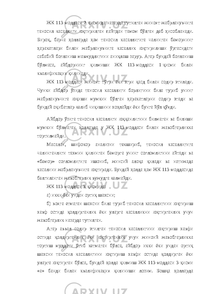 ЖК 113-моддаси 2-қисмида назарда тутилган жиноят жабрланувчига таносил касаллиги юқтирилган пайтдан тамом бўлган деб ҳисобланади. Бироқ, барча ҳолларда ҳам таносил касаллигига чалинган беморнинг ҳаракатлари билан жабрланувчига касаллик юқтирилиши ўртасидаги сабабий боғланиш мавжудлигини аниқлаш зарур. Агар бундай боғланиш бўлмаса, айбдорнинг қилмиши ЖК 113-моддаси 1-қисми билан квалификация қилинади. ЖК 113-моддаси жиноят тўғри ёки эгри қасд билан содир этилади. Чунки айбдор ўзида таносил касаллиги борлигини била туриб унинг жабрланувчига юқиши мумкин бўлган ҳаракатларни содир этади ва бундай оқибатлар келиб чиқишини хоҳлайди ёки бунга йўл қўяди. Айбдор ўзига таносил касаллиги юққанлигини билмаган ва билиши мумкин бўлмаган ҳолларда у ЖК 113-моддаси билан жавобгарликка тортилмайди. Масалан, шифокор анализни текшириб, таносил касаллигига чалинганлиги тахмин қилинган беморга унинг соғломлигини айтади ва «бемор» соғломлигига ишониб, жинсий алоқа қилади ва натижада касалини жабрланувчига юқтиради. Бундай ҳолда ҳам ЖК 113-моддасида белгиланган жавобгарлик вужудга келмайди. ЖК 113-моддаси 3-қисмида: а) икки ёки ундан ортиқ шахсни; б) вояга етмаган шахсни била туриб таносил касаллигини юқтириш хавф остида қолдирганлик ёки уларга касалликни юқтирганлик учун жавобгарлик назарда тутилган. Агар аввал содир этилган таносил касаллигини юқтириш хавфи остида қолдирганлик ёки юқтирганлик учун жиноий жавобгарликка тортиш муддати ўтиб кетмаган бўлса, айбдор икки ёки ундан ортиқ шахсни таносил касаллигини юқтириш хавфи остида қолдирган ёки уларга юқтирган бўлса, бундай ҳолда қилмиш ЖК 113-моддаси 3-қисми «а» банди билан квалификация қилиниши лозим. Бошқа ҳолларда 