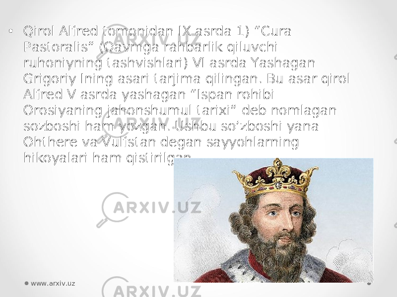 • Qirol Alfred tomonidan IX asrda 1) “Cura Pastoralis” (Qavmga rahbarlik qiluvchi ruhoniyning tashvishlari) VI asrda Yashagan Grigoriy Ining asari tarjima qilingan. Bu asar qirol Alfred V asrda yashagan “Ispan rohibi Orosiyaning jahonshumul tarixi” deb nomlagan sozboshi ham yozgan. Ushbu so’zboshi yana Ohthere va Vulfstan degan sayyohlarning hikoyalari ham qistirilgan. www.arxiv.uz 