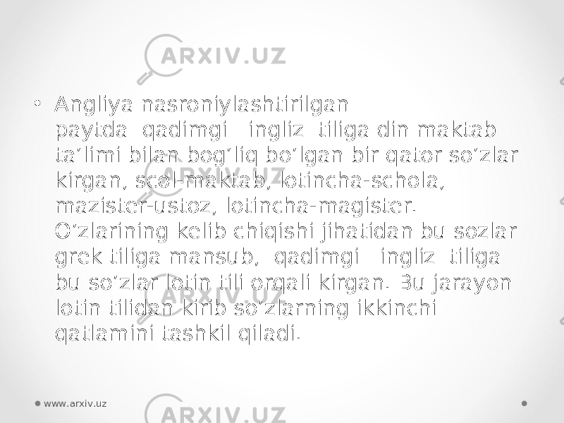 • Angliya nasroniylashtirilgan paytda  qadimgi   ingliz  tiliga din maktab ta’limi bilan bog’liq bo’lgan bir qator so’zlar kirgan, scol-maktab, lotincha-schola, mazister-ustoz, lotincha-magister. O’zlarining kelib chiqishi jihatidan bu sozlar grek tiliga mansub,  qadimgi   ingliz  tiliga bu so’zlar lotin tili orqali kirgan. Bu jarayon lotin tilidan kirib so’zlarning ikkinchi qatlamini tashkil qiladi. www.arxiv.uz 