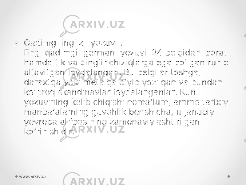 • Qadimgi-ingliz   yozuvi . Eng  qadimgi  german  yozuvi  24 belgidan iborat hamda tik va qing’ir chiziqlarga ega bo’lgan runic alfavitgan foydalangan. Bu belgilar toshga, daraxtga yoki metalga o’yib yozilgan va bundan ko’proq skandinavlar foydalanganlar. Run yozuvining kelib chiqishi noma’lum, ammo tarixiy manba’alarning guvohlik berishicha, u janubiy yevropa alifbosining zamonaviylashtirilgan ko’rinishidir. www.arxiv.uz 