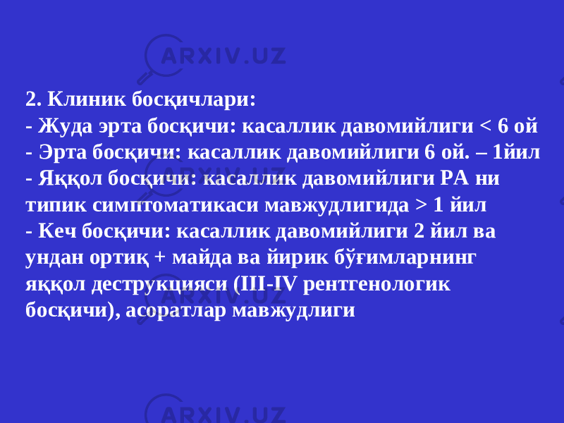 2. Клиник босқичлари : - Жуда эрта босқичи : касаллик давомийлиги < 6 ой - Эрта босқичи : касаллик давомийлиги 6 ой . – 1 йил - Яққол босқичи : касаллик давомийлиги РА ни типик симптоматикаси мавжудлигида > 1 йил - Кеч босқичи : касаллик давомийлиги 2 йил ва ундан ортиқ + майда ва йирик бўғимларнинг яққол деструкцияси ( III - IV рентгенологик босқичи ), асоратлар мавжудлиги 