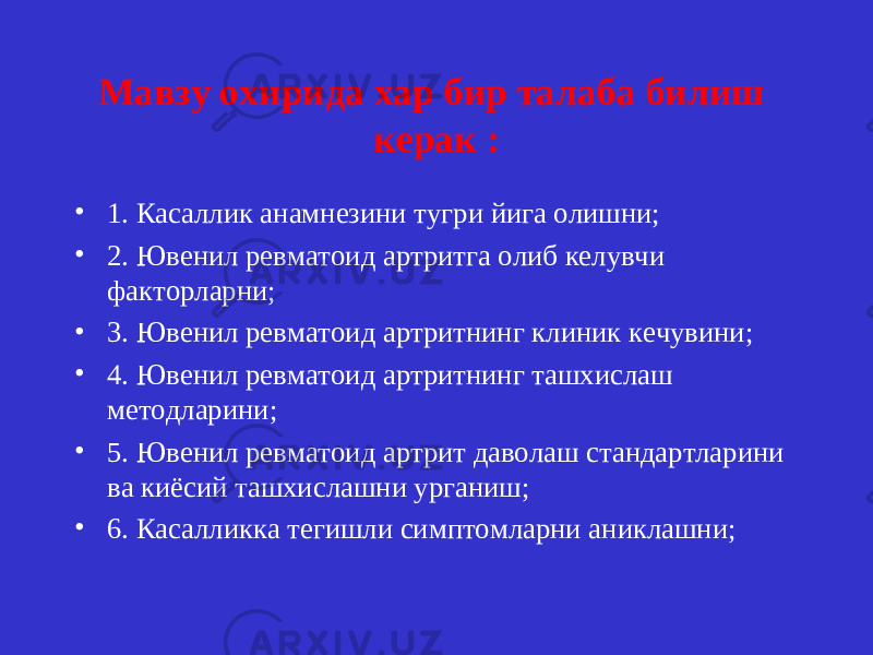 Мавзу охирида хар бир талаба билиш керак : • 1. Касаллик анамнезини тугри йига олишни; • 2. Ювенил ревматоид артритга олиб келувчи факторларни; • 3. Ювенил ревматоид артритнинг клиник кечувини; • 4. Ювенил ревматоид артритнинг ташхислаш методларини; • 5. Ювенил ревматоид артрит даволаш стандартларини ва киёсий ташхислашни урганиш; • 6. Касалликка тегишли симптомларни аниклашни; 