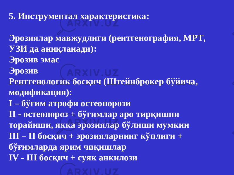 5. Инструментал характеристика: Э рози ялар мавжудлиги (рентгенографи я , МРТ, УЗИ да аниқланади ): Э розив эмас Эрозив Рентгенологик босқич (Штейнброкер бўйича , модификация): I – бўғим атрофи остеопороз и II - остеопороз + бўғимлар аро тирқишни торайиши , якка эрози ялар бўлиши мумкин III – II босқич + эрози яларнинг кўплиги + бўғимларда ярим чиқишлар IV - III босқич + суяк анкилоз и 