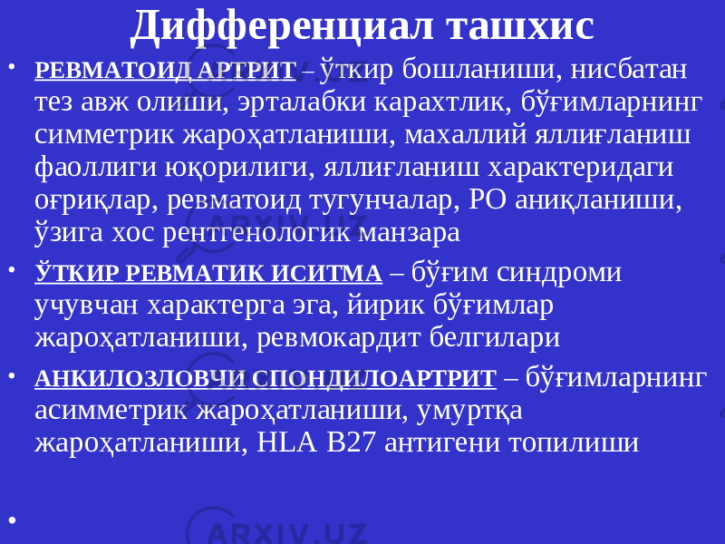 Дифференциал ташхис • РЕВМАТОИД АРТРИТ – ўткир бошланиши, нисбатан тез авж олиши, эрталабки карахтлик, бўғимларнинг симметрик жароҳатланиши, махаллий яллиғланиш фаоллиги юқорилиги, яллиғланиш характеридаги оғриқлар, ревматоид тугунчалар, РО аниқланиши, ўзига хос рентгенологик манзара • ЎТКИР РЕВМАТИК ИСИТМА – бўғим синдроми учувчан характерга эга, йирик бўғимлар жароҳатланиши, ревмокардит белгилари • АНКИЛОЗЛОВЧИ СПОНДИЛОАРТРИТ – бўғимларнинг асимметрик жароҳатланиши, умуртқа жароҳатланиши, HLA B 27 антигени топилиши • 