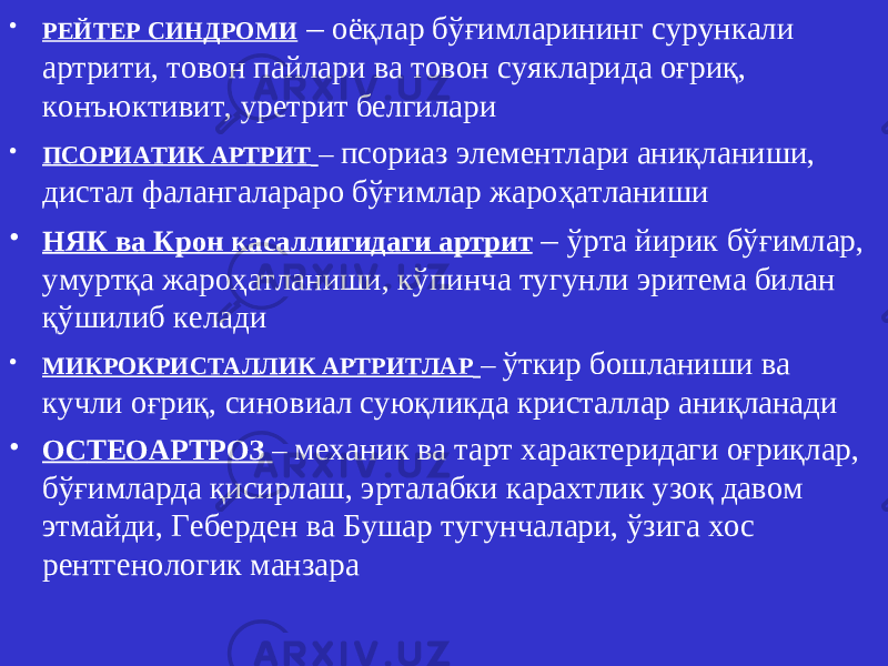 • РЕЙТЕР СИНДРОМИ – оё қ лар б ўғ имлари нинг сурункали артрити, товон пайлари ва товон суяклари да о ғ ри қ, конъюктивит, уретрит белгилари • ПСОРИАТИК АРТРИТ – псориаз элементлари аниқланиши, дистал фалангалараро бўғимлар жароҳатланиши • НЯК ва Крон касаллигидаги артрит – ўрта йирик бўғимлар, умуртқа жароҳатланиши, кўпинча тугунли эритема билан қўшилиб келади • МИКРОКРИСТАЛЛИК АРТРИТЛАР – ўткир бошланиши ва кучли оғриқ, синовиал суюқликда кристаллар аниқланади • ОС Т ЕОАРТРОЗ – механик ва тарт характеридаги оғриқлар, бўғимларда қисирлаш, эрталабки карахтлик узоқ давом этмайди, Геберден ва Бушар тугунчалари, ўзига хос рентгенологик манзара 