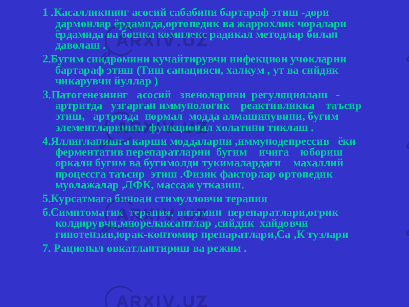 1 .Касалликнинг асосий сабабини бартараф этиш -дори дармонлар ёрдамида,ортопедик ва жаррохлик чоралари ёрдамида ва бошка комплекс радикал методлар билан даволаш . 2.Бугим синдромини кучайтирувчи инфекцион учокларни бартараф этиш (Тиш санацияси, халкум , ут ва сийдик чикарувчи йуллар ) З.Патогенезнинг асосий звеноларини регуляциялаш - артритда узгарган иммунологик реактивликка таъсир этиш, артрозда нормал модда алмашинувини, бугим элементларининг функционал холатини тиклаш . 4.Яллигланишга карши моддаларни ,иммунодепрессив ёки ферментатив перепаратларни бугим ичига юбориш оркали бугим ва бугимолди тукималардаги махаллий процессга таъсир этиш .Физик факторлар ортопедик муолажалар ,ЛФК, массаж утказиш. 5.Курсатмага биноан стимулловчи терапия б.Симптоматик терапия. витамин перепаратлари,огрик колдирувчи,миорелаксантлар ,сийдик хайдовчи гипотензив,юрак-контомир препаратлари,Са ,К тузлари 7. Рационал овкатлантириш ва режим . 