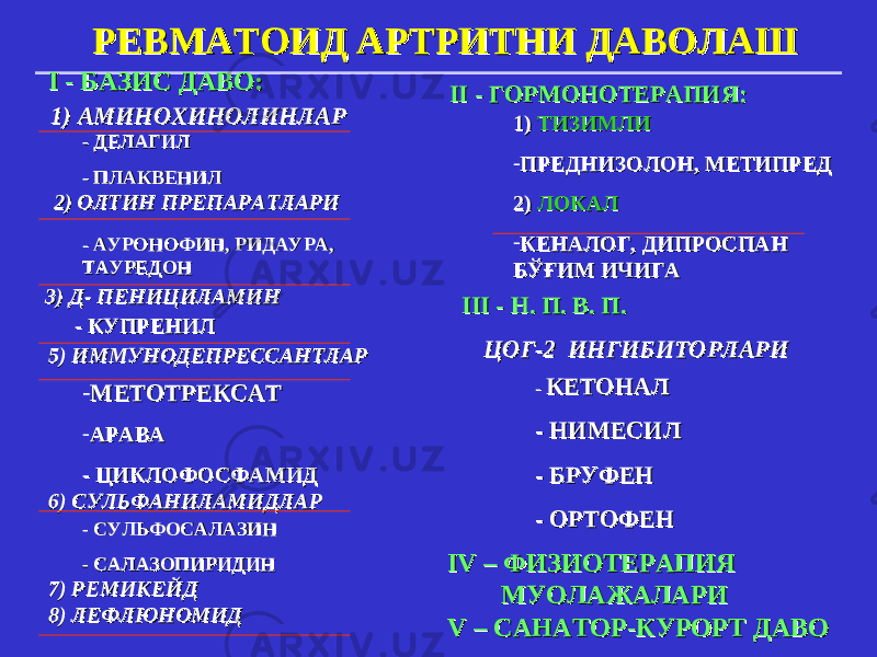 РЕВМАТОИД АРТРИТРЕВМАТОИД АРТРИТ НИ ДАВОЛАШНИ ДАВОЛАШ I - I - БАЗИС БАЗИС ДАВОДАВО :: 1) АМИНОХИНОЛИН1) АМИНОХИНОЛИН ЛАРЛАР - ДЕЛАГИЛ- ДЕЛАГИЛ - ПЛАКВЕНИЛ- ПЛАКВЕНИЛ 2) 2) ОЛТИН ОЛТИН ПРЕПАРПРЕПАР АА ТТ ЛАРИЛАРИ - - АУРОНОФИН, РИДАУРА, АУРОНОФИН, РИДАУРА, ТАУРЕДОНТАУРЕДОН 3) Д- ПЕНИЦИЛАМИН3) Д- ПЕНИЦИЛАМИН - КУПР- КУПР ЕЕ НИЛНИЛ 5) ИММУНОДЕПРЕССАНТ5) ИММУНОДЕПРЕССАНТ ЛАРЛАР - МЕТОТРЕКСАТМЕТОТРЕКСАТ - АРАВААРАВА - ЦИКЛОФОСФАМИД- ЦИКЛОФОСФАМИД 6) СУЛЬФАНИЛАМИД6) СУЛЬФАНИЛАМИД ЛАРЛАР - СУЛЬФОСАЛАЗИН- СУЛЬФОСАЛАЗИН - САЛАЗОПИРИДИН- САЛАЗОПИРИДИН 7) РЕМИКЕЙД7) РЕМИКЕЙД 8) ЛЕФЛЮНОМИД8) ЛЕФЛЮНОМИД IIII - ГОРМОНОТЕРАПИЯ: - ГОРМОНОТЕРАПИЯ: 1) 1) ТИЗИМЛИТИЗИМЛИ - ПРЕДНИЗОЛОН, МЕТИПРЕДПРЕДНИЗОЛОН, МЕТИПРЕД 2) 2) ЛОКАЛЛОКАЛ - КЕНАЛОГ, ДИПРОСПАН КЕНАЛОГ, ДИПРОСПАН БЎҒИМ ИЧИГАБЎҒИМ ИЧИГА IIII I - Н. П. В. П.I - Н. П. В. П. ЦОГ-2ЦОГ-2 ИНГИБИТОР ИНГИБИТОР ЛАРИЛАРИ - - КЕТОНАЛКЕТОНАЛ - НИМЕСИЛ- НИМЕСИЛ - БРУФЕН- БРУФЕН - ОРТОФЕН- ОРТОФЕН IV – ФИЗИОIV – ФИЗИО ТЕРАПИЯТЕРАПИЯ МУОЛАЖАЛАРИМУОЛАЖАЛАРИ V – V – САНАТОР-КУРОРТ ДАВОСАНАТОР-КУРОРТ ДАВО 