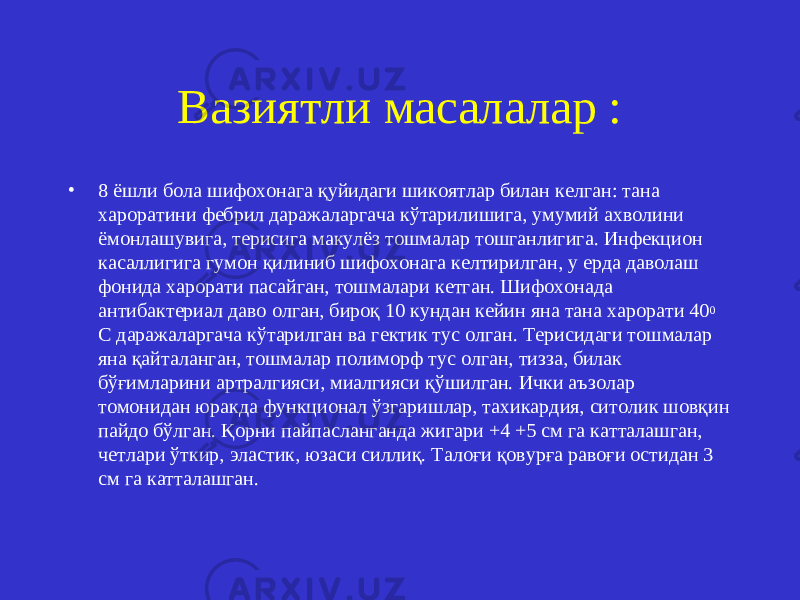 Вазиятли масалалар : • 8 ёшли бола шифохонага қуйидаги шикоятлар билан келган: тана хароратини фебрил даражаларгача кўтарилишига, умумий ахволини ёмонлашувига, терисига макулёз тошмалар тошганлигига. Инфекцион касаллигига гумон қилиниб шифохонага келтирилган, у ерда даволаш фонида харорати пасайган, тошмалари кетган. Шифохонада антибактериал даво олган, бироқ 10 кундан кейин яна тана харорати 40 0 С даражаларгача кўтарилган ва гектик тус олган. Терисидаги тошмалар яна қайталанган, тошмалар полиморф тус олган, тизза, билак бўғимларини артралгияси, миалгияси қўшилган. Ички аъзолар томонидан юракда функционал ўзгаришлар, тахикардия, ситолик шовқин пайдо бўлган. Қорни пайпасланганда жигари +4 +5 см га катталашган, четлари ўткир, эластик, юзаси силлиқ. Талоғи қовурға равоғи остидан 3 см га катталашган. 