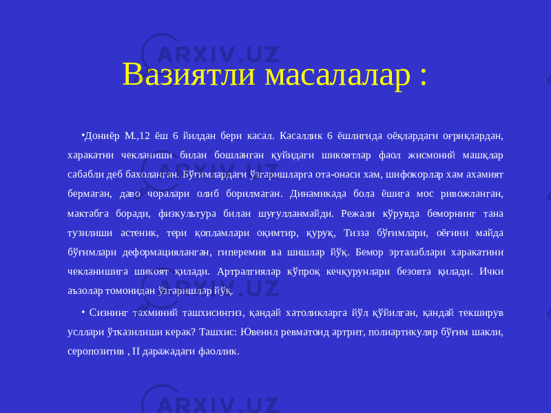 Вазиятли масалалар : • Дониёр М.,12 ёш 6 йилдан бери касал. Касаллик 6 ёшлигида оёқлардаги оғриқлардан, харакатни чекланиши билан бошланган қуйидаги шикоятлар фаол жисмоний машқлар сабабли деб бахоланган. Бўғимлардаги ўзгаришларга ота-онаси хам, шифокорлар хам ахамият бермаган, даво чоралари олиб борилмаган. Динамикада бола ёшига мос ривожланган, мактабга боради, физкультура билан шуғулланмайди. Режали кўрувда беморнинг тана тузилиши астеник, тери қопламлари оқимтир, қуруқ, Тизза бўғимлари, оёғини майда бўғимлари деформацияланган, гиперемия ва шишлар йўқ. Бемор эрталаблари харакатини чекланишига шикоят қилади. Артралгиялар кўпроқ кечқурунлари безовта қилади. Ички аъзолар томонидан ўзгаришлар йўқ. • Сизнинг тахминий ташхисингиз, қандай хатоликларга йўл қўйилган, қандай текширув усллари ўтказилиши керак? Ташхис: Ювенил ревматоид артрит, полиартикуляр бўғим шакли, серопозитив , II даражадаги фаоллик. 