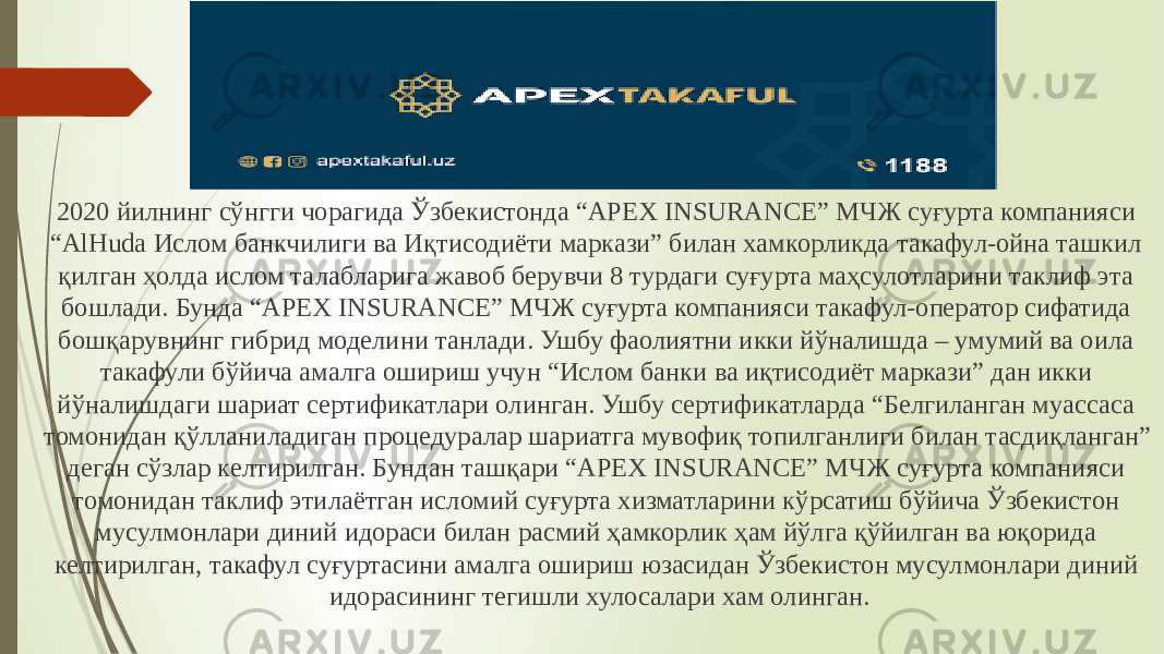 2020 йилнинг сўнгги чорагида Ўзбекистонда “APEX INSURANCE” МЧЖ суғурта компанияси “AlHuda Ислом банкчилиги ва Иқтисодиёти маркази” билан хамкорликда такафул-ойна ташкил қилган ҳолда ислом талабларига жавоб берувчи 8 турдаги суғурта маҳсулотларини таклиф эта бошлади. Бунда “APEX INSURANCE” МЧЖ суғурта компанияси такафул-оператор сифатида бошқарувнинг гибрид моделини танлади. Ушбу фаолиятни икки йўналишда – умумий ва оила такафули бўйича амалга ошириш учун “Ислом банки ва иқтисодиёт маркази” дан икки йўналишдаги шариат сертификатлари олинган. Ушбу сертификатларда “Белгиланган муассаса томонидан қўлланиладиган процедуралар шариатга мувофиқ топилганлиги билан тасдиқланган” деган сўзлар келтирилган. Бундан ташқари “APEX INSURANCE” МЧЖ суғурта компанияси томонидан таклиф этилаётган исломий суғурта хизматларини кўрсатиш бўйича Ўзбекистон мусулмонлари диний идораси билан расмий ҳамкорлик ҳам йўлга қўйилган ва юқорида келтирилган, такафул суғуртасини амалга ошириш юзасидан Ўзбекистон мусулмонлари диний идорасининг тегишли хулосалари хам олинган. 