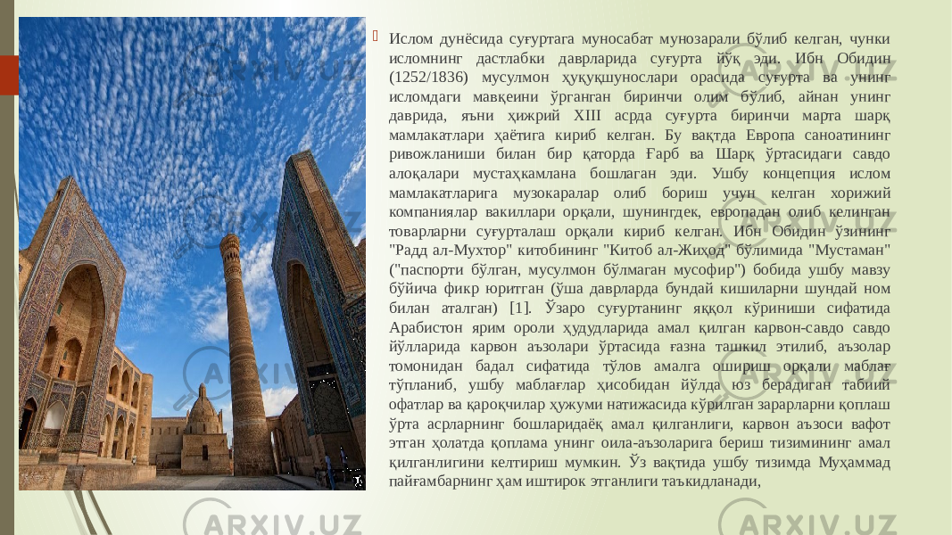  Ислом дунёсида суғуртага муносабат мунозарали бўлиб келган, чунки исломнинг дастлабки даврларида суғурта йўқ эди. Ибн Обидин (1252/1836) мусулмон ҳуқуқшунослари орасида суғурта ва унинг исломдаги мавқеини ўрганган биринчи олим бўлиб, айнан унинг даврида, яъни ҳижрий ХIII асрда суғурта биринчи марта шарқ мамлакатлари ҳаётига кириб келган. Бу вақтда Европа саноатининг ривожланиши билан бир қаторда Ғарб ва Шарқ ўртасидаги савдо алоқалари мустаҳкамлана бошлаган эди. Ушбу концепция ислом мамлакатларига музокаралар олиб бориш учун келган хорижий компаниялар вакиллари орқали, шунингдек, европадан олиб келинган товарларни суғурталаш орқали кириб келган. Ибн Обидин ўзининг &#34;Радд ал-Мухтор&#34; китобининг &#34;Китоб ал-Жиҳод&#34; бўлимида &#34;Мустаман&#34; (&#34;паспорти бўлган, мусулмон бўлмаган мусофир&#34;) бобида ушбу мавзу бўйича фикр юритган (ўша даврларда бундай кишиларни шундай ном билан аталган) [1]. Ўзаро суғуртанинг яққол кўриниши сифатида Арабистон ярим ороли ҳудудларида амал қилган карвон-савдо савдо йўлларида карвон аъзолари ўртасида ғазна ташкил этилиб, аъзолар томонидан бадал сифатида тўлов амалга ошириш орқали маблағ тўпланиб, ушбу маблағлар ҳисобидан йўлда юз берадиган табиий офатлар ва қароқчилар ҳужуми натижасида кўрилган зарарларни қоплаш ўрта асрларнинг бошларидаёқ амал қилганлиги, карвон аъзоси вафот этган ҳолатда қоплама унинг оила-аъзоларига бериш тизимининг амал қилганлигини келтириш мумкин. Ўз вақтида ушбу тизимда Муҳаммад пайғамбарнинг ҳам иштирок этганлиги таъкидланади, 