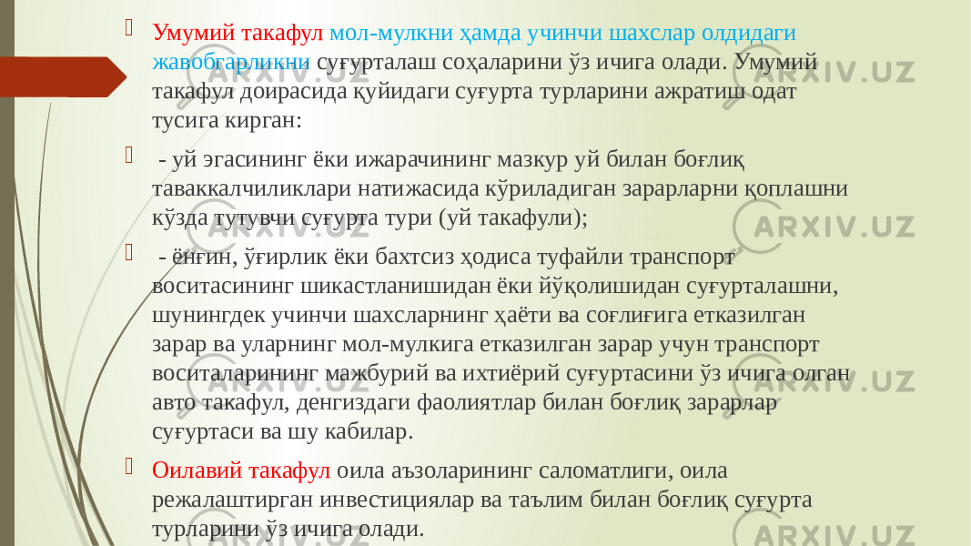  Умумий такафул мол-мулкни ҳамда учинчи шахслар олдидаги жавобгарликни суғурталаш соҳаларини ўз ичига олади. Умумий такафул доирасида қуйидаги суғурта турларини ажратиш одат тусига кирган:  - уй эгасининг ёки ижарачининг мазкур уй билан боғлиқ таваккалчиликлари натижасида кўриладиган зарарларни қоплашни кўзда тутувчи суғурта тури (уй такафули);  - ёнғин, ўғирлик ёки бахтсиз ҳодиса туфайли транспорт воситасининг шикастланишидан ёки йўқолишидан суғурталашни, шунингдек учинчи шахсларнинг ҳаёти ва соғлиғига етказилган зарар ва уларнинг мол-мулкига етказилган зарар учун транспорт воситаларининг мажбурий ва ихтиёрий суғуртасини ўз ичига олган авто такафул, денгиздаги фаолиятлар билан боғлиқ зарарлар суғуртаси ва шу кабилар.  Оилавий такафул оила аъзоларининг саломатлиги, оила режалаштирган инвестициялар ва таълим билан боғлиқ суғурта турларини ўз ичига олади. 