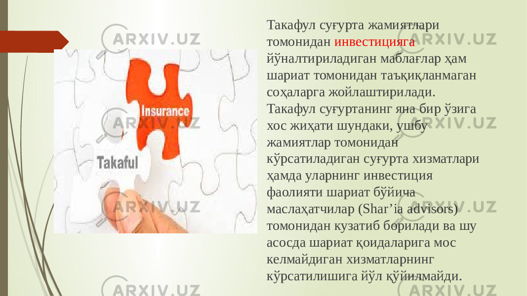 Такафул суғурта жамиятлари томонидан инвестицияга йўналтириладиган маблағлар ҳам шариат томонидан таъқиқланмаган соҳаларга жойлаштирилади. Такафул суғуртанинг яна бир ўзига хос жиҳати шундаки, ушбу жамиятлар томонидан кўрсатиладиган суғурта хизматлари ҳамда уларнинг инвестиция фаолияти шариат бўйича маслаҳатчилар (Shar’ia advisors) томонидан кузатиб борилади ва шу асосда шариат қоидаларига мос келмайдиган хизматларнинг кўрсатилишига йўл қўйилмайди. 