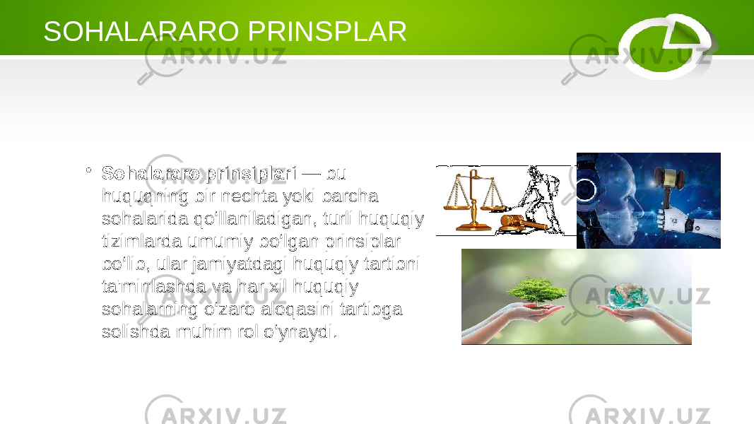 SOHALARARO PRINSPLAR • Sohalararo prinsiplari — bu huquqning bir nechta yoki barcha sohalarida qo‘llaniladigan, turli huquqiy tizimlarda umumiy bo‘lgan prinsiplar bo‘lib, ular jamiyatdagi huquqiy tartibni ta&#39;minlashda va har xil huquqiy sohalarning o‘zaro aloqasini tartibga solishda muhim rol o‘ynaydi. 