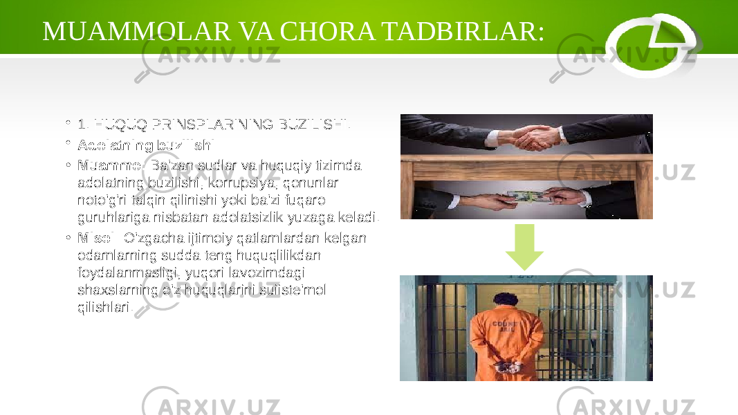 MUAMMOLAR VA CHORA TADBIRLAR: • 1. HUQUQ PRINSPLARINING BUZILISHI: • Adolatning buzilishi • Muammo: Ba&#39;zan sudlar va huquqiy tizimda adolatning buzilishi, korrupsiya, qonunlar noto&#39;g&#39;ri talqin qilinishi yoki ba&#39;zi fuqaro guruhlariga nisbatan adolatsizlik yuzaga keladi. • Misol: O&#39;zgacha ijtimoiy qatlamlardan kelgan odamlarning sudda teng huquqlilikdan foydalanmasligi, yuqori lavozimdagi shaxslarning o&#39;z huquqlarini suiiste&#39;mol qilishlari. 