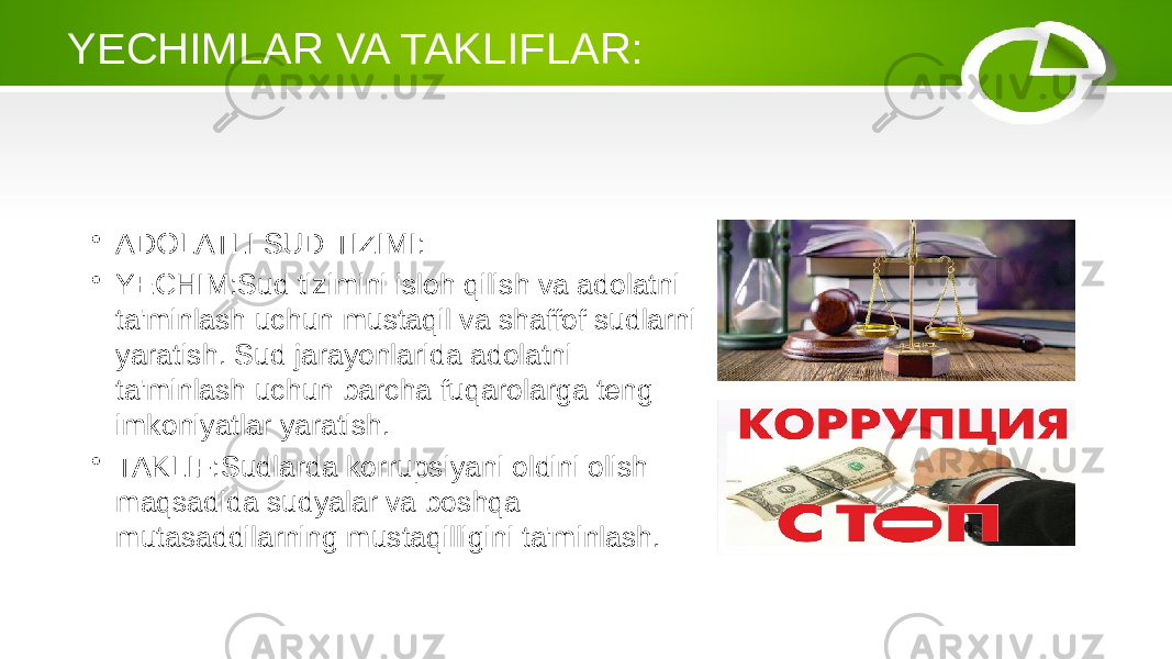 YECHIMLAR VA TAKLIFLAR: • ADOLATLI SUD TIZIMI: • YECHIM:Sud tizimini isloh qilish va adolatni ta&#39;minlash uchun mustaqil va shaffof sudlarni yaratish. Sud jarayonlarida adolatni ta&#39;minlash uchun barcha fuqarolarga teng imkoniyatlar yaratish. • TAKLIF:Sudlarda korrupsiyani oldini olish maqsadida sudyalar va boshqa mutasaddilarning mustaqilligini ta&#39;minlash. 