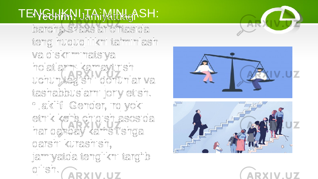 TENGLIKNI TA`MINLASH: • Yechim: Jamiyatdagi barcha shaxslar o&#39;rtasida teng huquqlilikni ta&#39;minlash va diskriminatsiya holatlarini kamaytirish uchun tegishli qonunlar va tashabbuslarni joriy etish. • Taklif: Gender, irq yoki etnik kelib chiqish asosida har qanday kamsitishga qarshi kurashish, jamiyatda tenglikni targ&#39;ib qilish. 