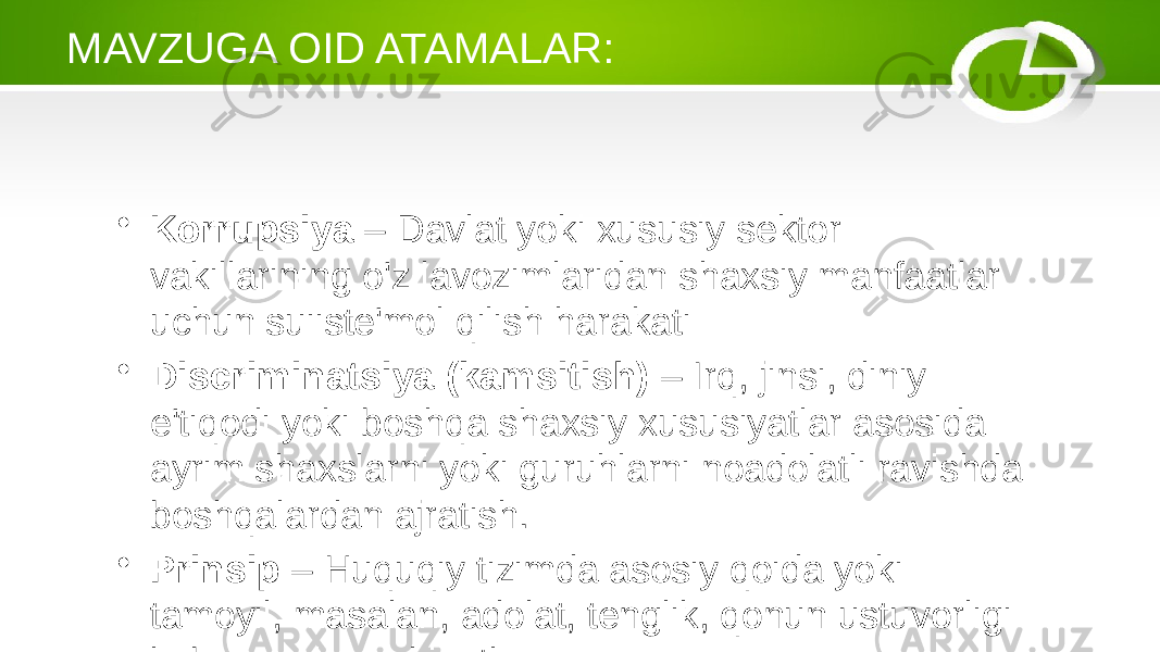 MAVZUGA OID ATAMALAR: • Korrupsiya – Davlat yoki xususiy sektor vakillarining o&#39;z lavozimlaridan shaxsiy manfaatlar uchun suiiste&#39;mol qilish harakati • Discriminatsiya (kamsitish) – Irq, jinsi, diniy e&#39;tiqodi yoki boshqa shaxsiy xususiyatlar asosida ayrim shaxslarni yoki guruhlarni noadolatli ravishda boshqalardan ajratish. • Prinsip – Huquqiy tizimda asosiy qoida yoki tamoyil, masalan, adolat, tenglik, qonun ustuvorligi kabi asosiy qadriyatlar. 