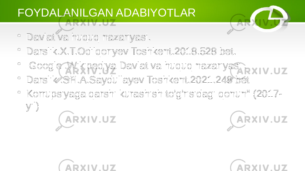 FOYDALANILGAN ADABIYOTLAR • Davlat va huquq nazariyasi. • Darslik.X.T.Odilqoriyev Toshkent.2018.528 bet. • Google .Wikipediya Davlat va huquq nazariyasi . • Darslik .SH.A.Saydullayev Toshkent.2021.248 bet • Korrupsiyaga qarshi kurashish to&#39;g&#39;risidagi qonun&#34; (2017- yil) 