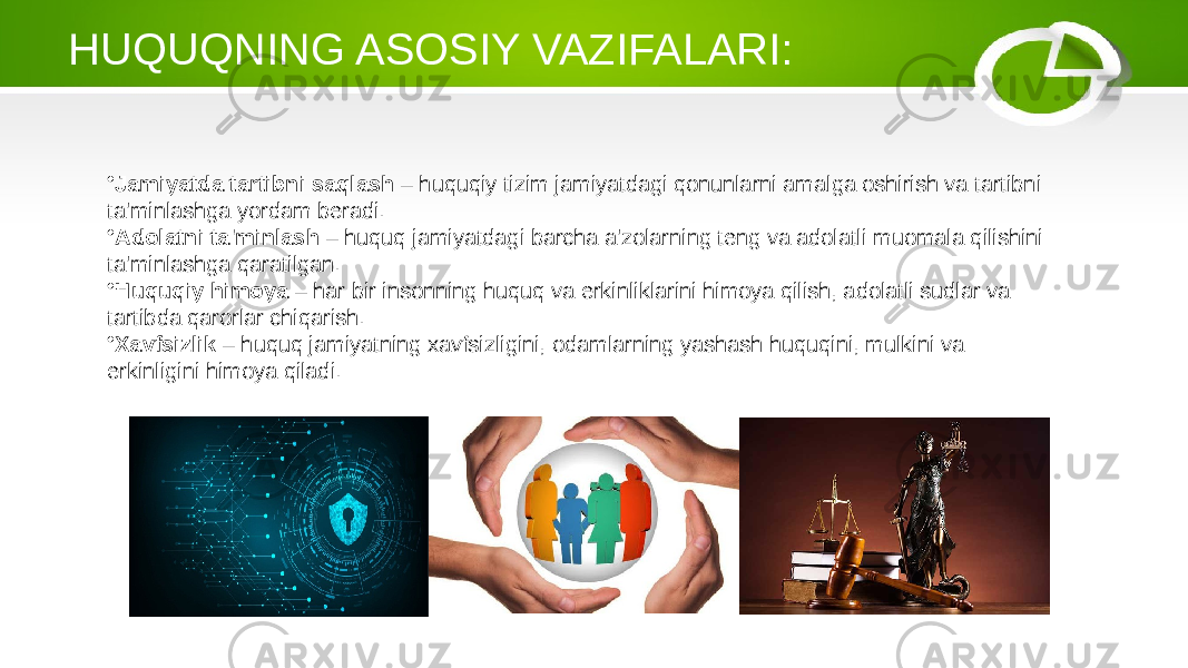 HUQUQNING ASOSIY VAZIFALARI: • Jamiyatda tartibni saqlash – huquqiy tizim jamiyatdagi qonunlarni amalga oshirish va tartibni ta&#39;minlashga yordam beradi. • Adolatni ta&#39;minlash – huquq jamiyatdagi barcha a&#39;zolarning teng va adolatli muomala qilishini ta&#39;minlashga qaratilgan. • Huquqiy himoya – har bir insonning huquq va erkinliklarini himoya qilish, adolatli sudlar va tartibda qarorlar chiqarish. • Xavfsizlik – huquq jamiyatning xavfsizligini, odamlarning yashash huquqini, mulkini va erkinligini himoya qiladi. 