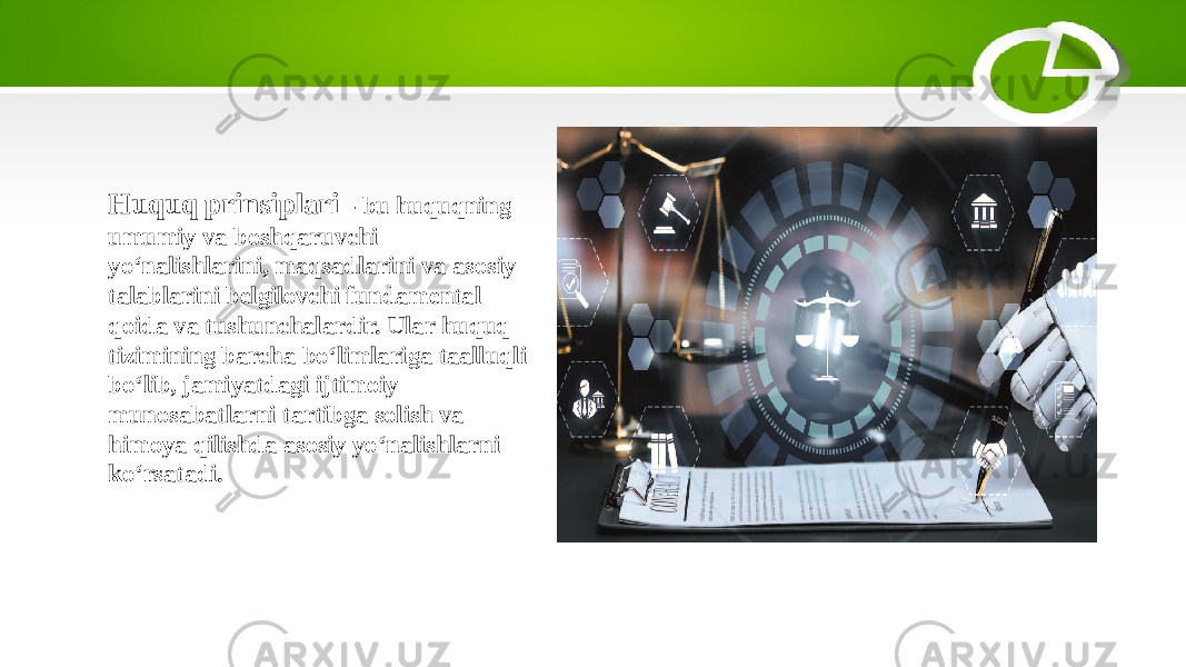 Huquq prinsiplari - bu huquqning umumiy va boshqaruvchi yo‘nalishlarini, maqsadlarini va asosiy talablarini belgilovchi fundamental qoida va tushunchalardir. Ular huquq tizimining barcha bo‘limlariga taalluqli bo‘lib, jamiyatdagi ijtimoiy munosabatlarni tartibga solish va himoya qilishda asosiy yo‘nalishlarni ko‘rsatadi. 