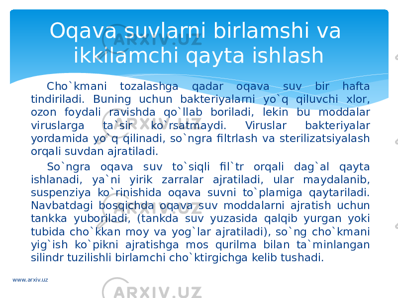 Cho`kmani tozalashga qadar oqava suv bir hafta tindiriladi. Buning uchun bakteriyalarni yo`q qiluvchi xlor, ozon foydali ravishda qo`llab boriladi, lekin bu moddalar viruslarga ta`sir ko`rsatmaydi. Viruslar bakteriyalar yordamida yo`q qilinadi, so`ngra filtrlash va sterilizatsiyalash orqali suvdan ajratiladi. So`ngra oqava suv to`siqli fil`tr orqali dag`al qayta ishlanadi, ya`ni yirik zarralar ajratiladi, ular maydalanib, suspenziya ko`rinishida oqava suvni to`plamiga qaytariladi. Navbatdagi bosqichda oqava suv moddalarni ajratish uchun tankka yuboriladi, (tankda suv yuzasida qalqib yurgan yoki tubida cho`kkan moy va yog`lar ajratiladi), so`ng cho`kmani yig`ish ko`pikni ajratishga mos qurilma bilan ta`minlangan silindr tuzilishli birlamchi cho`ktirgichga kelib tushadi. Oqava suvlarni birlamshi va ikkilamchi qayta ishlash www.arxiv.uz 