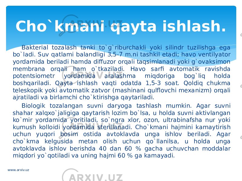 Bakterial tozalash tanki to`g`riburchakli yoki silindr tuzilishga ega bo`ladi. Suv qatlami balandligi 3,5-7 m.ni tashkil etadi; havo ventilyator yordamida beriladi hamda diffuzor orqali taqsimlanadi yoki g`ovaksimon membrana orqali ham o`tkaziladi. Havo sarfi avtomatik ravishda potentsiometr yordamida aralashma miqdoriga bog`liq holda boshqariladi. Qayta ishlash vaqti odatda 1,5-3 soat. Qoldiq chukma teleskopik yoki avtomatik zatvor (mashinani qulflovchi mexanizm) orqali ajratiladi va birlamchi cho`ktirishga qaytariladi. Biologik tozalangan suvni daryoga tashlash mumkin. Agar suvni shahar xalqxo`jaligiga qaytarish lozim bo`lsa, u holda suvni aktivlangan ko`mir yordamida yoritiladi, so`ngra xlor, ozon, ultrabinafsha nur yoki kumush kolloidi yordamida sterillanadi. Cho`kmani hajmini kamaytirish uchun yuqori bosim ostida avtoklavda unga ishlov beriladi. Agar cho`kma kelgusida metan olish uchun qo`llanilsa, u holda unga avtoklavda ishlov berishda 40 dan 60 % gacha uchuvchan moddalar miqdori yo`qotiladi va uning hajmi 60 % ga kamayadi. Cho`kmani qayta ishlash. www.arxiv.uz 