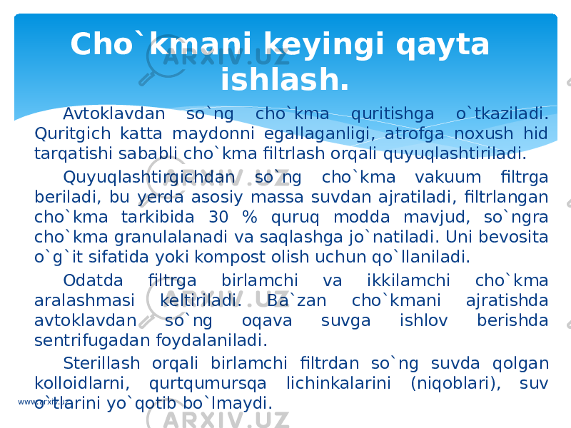 Avtoklavdan so`ng cho`kma quritishga o`tkaziladi. Quritgich katta maydonni egallaganligi, atrofga noxush hid tarqatishi sababli cho`kma filtrlash orqali quyuqlashtiriladi. Quyuqlashtirgichdan so`ng cho`kma vakuum filtrga beriladi, bu yerda asosiy massa suvdan ajratiladi, filtrlangan cho`kma tarkibida 30 % quruq modda mavjud, so`ngra cho`kma granulalanadi va saqlashga jo`natiladi. Uni bevosita o`g`it sifatida yoki kompost olish uchun qo`llaniladi. Odatda filtrga birlamchi va ikkilamchi cho`kma aralashmasi keltiriladi. Ba`zan cho`kmani ajratishda avtoklavdan so`ng oqava suvga ishlov berishda sentrifugadan foydalaniladi. Sterillash orqali birlamchi filtrdan so`ng suvda qolgan kolloidlarni, qurtqumursqa lichinkalarini (niqoblari), suv o`tlarini yo`qotib bo`lmaydi. Cho`kmani keyingi qayta ishlash. www.arxiv.uz 