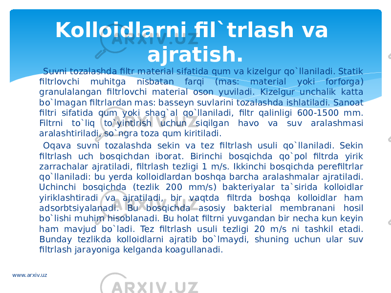 Suvni tozalashda filtr material sifatida qum va kizelgur qo`llaniladi. Statik filtrlovchi muhitga nisbatan farqi (mas: material yoki forforga) granulalangan filtrlovchi material oson yuviladi. Kizelgur unchalik katta bo`lmagan filtrlardan mas: basseyn suvlarini tozalashda ishlatiladi. Sanoat filtri sifatida qum yoki shag`al qo`llaniladi, filtr qalinligi 600-1500 mm. Filtrni to`liq to`yintirish uchun siqilgan havo va suv aralashmasi aralashtiriladi, so`ngra toza qum kiritiladi. Oqava suvni tozalashda sekin va tez filtrlash usuli qo`llaniladi. Sekin filtrlash uch bosqichdan iborat. Birinchi bosqichda qo`pol filtrda yirik zarrachalar ajratiladi, filtrlash tezligi 1 m/s. Ikkinchi bosqichda perefiltrlar qo`llaniladi: bu yerda kolloidlardan boshqa barcha aralashmalar ajratiladi. Uchinchi bosqichda (tezlik 200 mm/s) bakteriyalar ta`sirida kolloidlar yiriklashtiradi va ajratiladi, bir vaqtda filtrda boshqa kolloidlar ham adsorbtsiyalanadi. Bu bosqichda asosiy bakterial membranani hosil bo`lishi muhim hisoblanadi. Bu holat filtrni yuvgandan bir necha kun keyin ham mavjud bo`ladi. Tez filtrlash usuli tezligi 20 m/s ni tashkil etadi. Bunday tezlikda kolloidlarni ajratib bo`lmaydi, shuning uchun ular suv filtrlash jarayoniga kelganda koagullanadi. Kolloidlarni fil`trlash va ajratish. www.arxiv.uz 