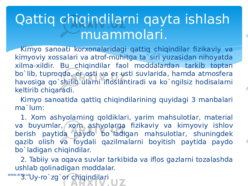 Kimyo sanoati korxonalaridagi qattiq chiqindilar fizikaviy va kimyoviy xossalari va atrof-muhitga ta`siri yuzasidan nihoyatda xilma-xildir. Bu chiqindilar faol moddalardan tarkib toptan bo`lib, tuproqda, er osti va er usti suvlarida, hamda atmosfera havosiga qo`shilib ularni ifloslantiradi va ko`ngilsiz hodisalarni keltirib chiqaradi. Kimyo sanoatida qattiq chiqindilarining quyidagi 3 manbalari ma`lum: 1. Xom ashyolarning qoldiklari, yarim mahsulotlar, material va buyumlar, xom ashyolarga fizikaviy va kimyoviy ishlov berish paytida paydo bo`ladigan mahsulotlar, shuningdek qazib olish va foydali qazilmalarni boyitish paytida paydo bo`ladigan chiqindilar. 2. Tabiiy va oqava suvlar tarkibida va iflos gazlarni tozalashda ushlab qolinadigan moddalar. 3. Uy-ro`zg`or chiqindilariQattiq chiqindilarni qayta ishlash muammolari. www.arxiv.uz 