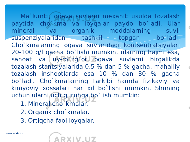 Ma`lumki, oqava suvlarni mexanik usulda tozalash paytida cho`kma va loyqalar paydo bo`ladi. Ular mineral va organik moddalarning suvli suspenziyalaridan tashkil topgan bo`ladi. Cho`kmalarning oqava suvlaridagi kontsentratsiyalari 20-100 g/l gacha bo`lishi mumkin, ularning hajmi esa, sanoat va uy-ro`zg`or oqava suvlarni birgalikda tozalash stantsiyalarida 0,5 % dan 5 % gacha, mahalliy tozalash inshootlarda esa 10 % dan 30 % gacha bo`ladi. Cho`kmalarning tarkibi hamda fizikaviy va kimyoviy xossalari har xil bo`lishi mumkin. Shuning uchun ularni uch guruhga bo`lish mumkin: 1. Mineral cho`kmalar. 2. Organik cho`kmalar. 3. Ortiqcha faol loyqalar. www.arxiv.uz 