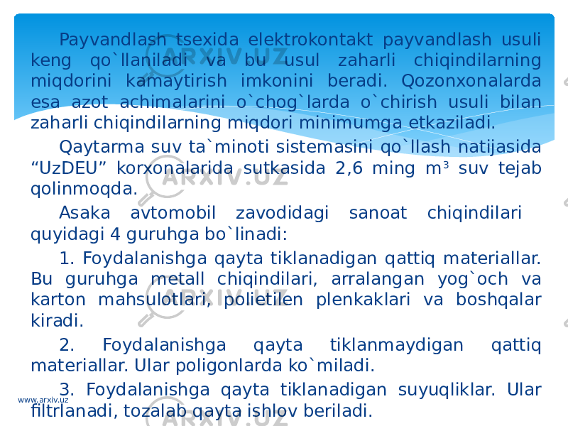 Payvandlash tsexida elektrokontakt payvandlash usuli keng qo`llaniladi va bu usul zaharli chiqindilarning miqdorini kamaytirish imkonini beradi. Qozonxonalarda esa azot achimalarini o`chog`larda o`chirish usuli bilan zaharli chiqindilarning miqdori minimumga etkaziladi. Qaytarma suv ta`minoti sistemasini qo`llash natijasida “UzDEU” korxonalarida sutkasida 2,6 ming m 3 suv tejab qolinmoqda. Asaka avtomobil zavodidagi sanoat chiqindilari quyidagi 4 guruhga bo`linadi: 1. Foydalanishga qayta tiklanadigan qattiq materiallar. Bu guruhga metall chiqindilari, arralangan yog`och va karton mahsulotlari, polietilen plenkaklari va boshqalar kiradi. 2. Foydalanishga qayta tiklanmaydigan qattiq materiallar. Ular poligonlarda ko`miladi. 3. Foydalanishga qayta tiklanadigan suyuqliklar. Ular filtrlanadi, tozalab qayta ishlov beriladi. 4. Foydalanishga qayta tiklanadigan gazlar. www.arxiv.uz 