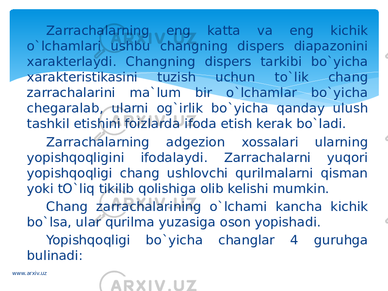 Zarrachalarning eng katta va eng kichik o`lchamlari ushbu changning dispers diapazonini xarakterlaydi. Changning dispers tarkibi bo`yicha xarakteristikasini tuzish uchun to`lik chang zarrachalarini ma`lum bir o`lchamlar bo`yicha chegaralab, ularni og`irlik bo`yicha qanday ulush tashkil etishini foizlarda ifoda etish kerak bo`ladi. Zarrachalarning adgezion xossalari ularning yopishqoqligini ifodalaydi. Zarrachalarni yuqori yopishqoqligi chang ushlovchi qurilmalarni qisman yoki tO`liq tikilib qolishiga olib kelishi mumkin. Chang zarrachalarining o`lchami kancha kichik bo`lsa, ular qurilma yuzasiga oson yopishadi. Yopishqoqligi bo`yicha changlar 4 guruhga bulinadi: www.arxiv.uz 