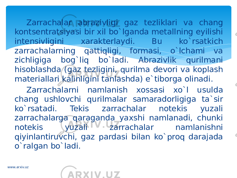 Zarrachalar abrazivligi gaz tezliklari va chang kontsentratsiyasi bir xil bo`lganda metallning eyilishi intensivligini xarakterlaydi. Bu ko`rsatkich zarrachalarning qattiqligi, formasi, o`lchami va zichligiga bog`liq bo`ladi. Abrazivlik qurilmani hisoblashda (gaz tezligini, qurilma devori va koplash materiallari kalinligini tanlashda) e`tiborga olinadi. Zarrachalarni namlanish xossasi xo`l usulda chang ushlovchi qurilmalar samaradorligiga ta`sir ko`rsatadi. Tekis zarrachalar notekis yuzali zarrachalarga qaraganda yaxshi namlanadi, chunki notekis yuzali zarrachalar namlanishni qiyinlantiruvchi, gaz pardasi bilan ko`proq darajada o`ralgan bo`ladi. www.arxiv.uz 